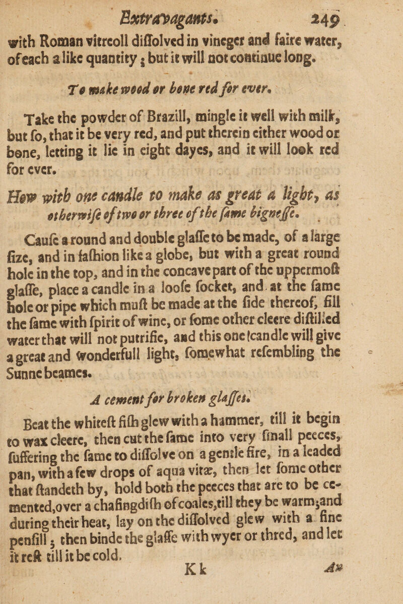 BxtroTpagants* 24p vith Roman vkreoll diffolved in vinegei and faire water, ofeach a like quantity j but it will not continue long. Tt mike mtd »r bent red fer ever* Take the powder of Btazill, mingle it well with milk, but fo, that it be very red, and put therein either wood or bone, letting it lie in eight dayes, and it will look red forever. with oni candle to make m great a Ugbty as etbemije eftweer three efthe (ime bigm£i. Caufe around and double glaffe to be made, of a large fizc, and in iaflhion like a globe, but with a great round hole in the top, and in the concave part of the uppermoft glafle, place a candle in a loofc focket, and at the fame hole or pipe which muft be made at the fide thereof, fill the fame with fpirit of wine, or feme other cleere diftilled water that will notputrific, and this one (candle will give a great and Wonderfull light, fomewhat refcmbliog the Sunne beames. A cement fer broken glajfet. Beat the whiteftfilhglcw with a hammer, fill it begin to wax cleere, then cut the fame into very finall P««s, fuffering the fame to dilTolvc on a gentle fire, in a leaded pan, with a few drops of aqua vitat, then let fomc other that ftandeth by, hold both the peeces that arc to be ce¬ mented,over a chafingdifh ofcoaIcs,till they be warmjand during their heat, lay on the diffolvcd glcw with a fine penfill 5 then bindc the glaffe with wyer or thred, and let it reft till it be cold. Kk An