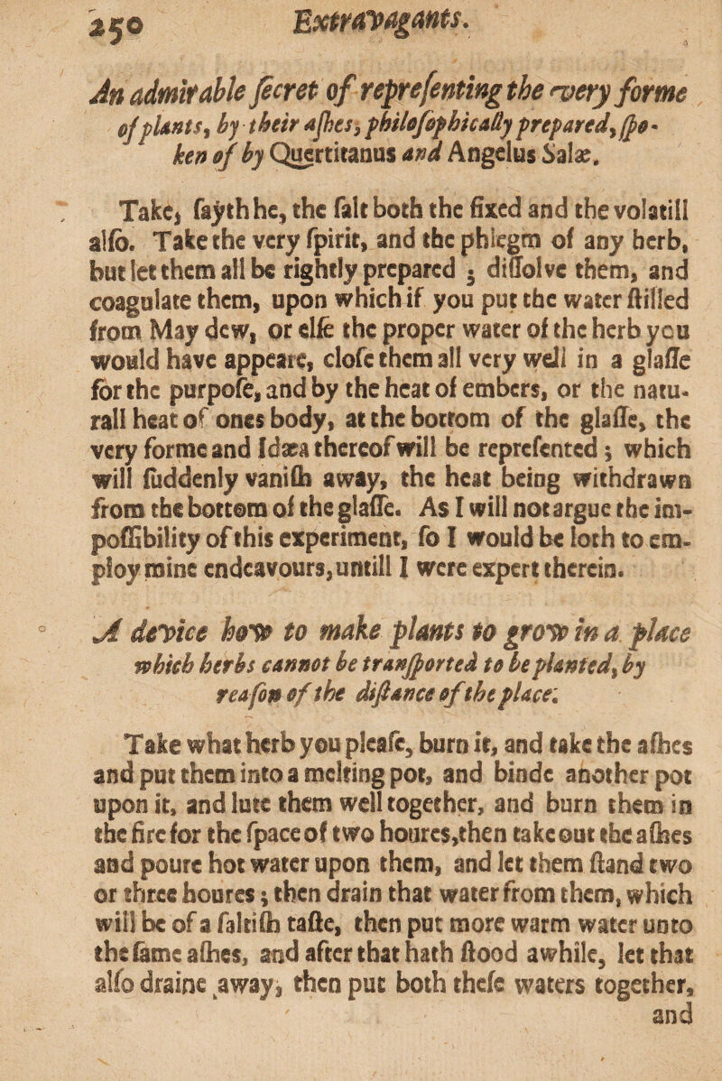 ExtMVa^ants. An admit able Jecret of reprefeming the <very forme cfpUnts, by their Ajkesj, fhilefefhica&jprepared ken of by Q^rtitanus and Angelus Szlx. TakC) fa^thhe, the fait both the fixed and the volatill alfo. Take the very fpirit, and the phiegm of any herb, but let them all be rightly prepared j dtuoive them, and coagulate them, upon which if you put the water Aifled from May dew, or elfe the proper water of the herb you would have appeare, clofe them all very well in a glafle for the purpofe, and by the heat of embers, or the natu* rail heat of ones body, at the bottom of the glafle, the very forme and Idaea thereof will be reprefented; which will fiiddenly vanifb away, the heat being withdrawn from the bottom of the glafle. As I will not argue the im> poffibility of this experiment, To I would be loch to cm. ploy mine endeavours, uncill 1 were expert therein. A dtreice ho'te to make plants to gro-^ in a place mbieb herbs cannot be tranjported to be planted, by reafonofthe difiance of the place. Take what herb you pleafe, burn it, and take the afhes and put them into a melting pot, and binde another pot upon it, and lute them well together, and burn them in the fire W the fpace of two hoare$,then take out the afhes and poure hot water upon them, and let them ftand two or three faoures; then drain that water from them, which will be of a faltifh taAe, then put more warm water unto the fame afhes, and after that hath Aood awhile, let that alfo draine ^awayj then put both thefe waters together, and