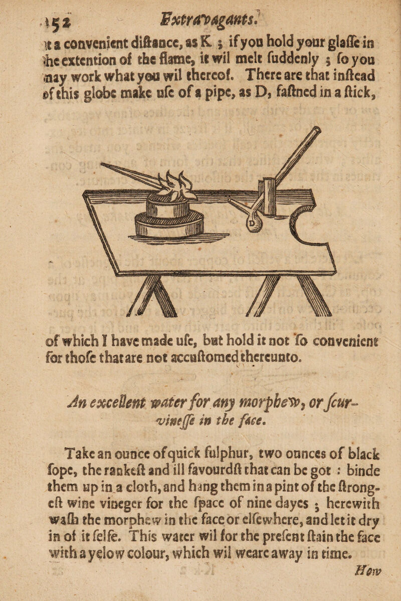 Fxtrayagants^ a convenient diftance, as K.; if yon hold your glafle in %eextentionof the flame, itwii melt fuddenly j foyon >nay work what you wit thereof. There are that inftead of this globe make ufe of a pipe, as D, faftncd in a flick, of which I have made ufe, bat hold it not Yb convenient for thofe that are not accaflomed thereunto. \ .A. 7 Jn excellent water for any morpbe'Wj orfcur~ vinep in the feee. Take an ounce of quick fulphur, two ounces of black fope, theraDkcftandillfavourdflthatcanbegot : binde them up in a cloth, and hang them in a pint of the flrong- cfl wine vioeger for the fpacc of nine dayes ^ herewith wafli the morphew in the face or elfewhere, and let it dry in of it felfe. This water wil for the prefent flain the &cc with ayelow colour, which wil wcare away in time. Werv