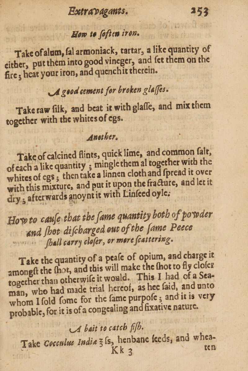 Btw tt fificf* iron. TskcofsloMj^^^rnionwckj a like quantity of either, pot them into good vinegcr, and fet them on the fire j heat your iron, and qucnchit therein. ^goodttmtnt for broktn gUffts. Take taw filk, and beat it with glafle, and mix them together with the whites of cgs. Another, > Take of calcined Hints, quick lime, and common fair, ofeachalikcquantity j minglethcmal tog«hcrwttb the whites of egs i then take a linnen cloth and fpread it over with this mixture, and put it upon thefraautc, and let it dry i afterwards anoyntit with tinfeed oylc; Bo-^to caufe that the fame quantity both ofpotoder and (hot difebarged out of the fame Peeee Take the quantity of a peafe of opium, and charge it imnnfffl: thc fb'>t, and this will make the fhot to fly clofez 3erfhanoi.erwifcitwouW This I had of a Sea- mfn. who had made trial hereof, as hce faid, and onto whom I fold fome for thc fame purpofe 5 and it is very probable, for it is of a congealing and fixative nature. bait to csteh ffh. Take Cocculus India | fs, henbane feeds, and whea- Kk 3