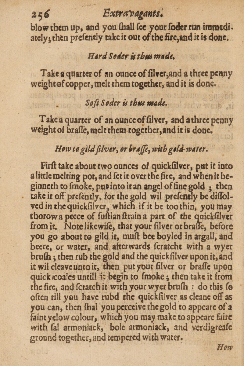 25^ ExtraDagmtsl blow them up, and you Qiall fee your foder run immedi* ately j then prefently take it out of the fire,and it is done. Hard Seder k tbm made. Take a quarter of an ounce of fileer,and a three pen^y weight of copper, melt them together, and it is done. Soft Seder k tbm nude. Take a quarter of anounceoffilver, and a three penny weight of brafie, mel t them together,and it is done. Hew tegtldftlveTi erbrejjiy with geld-weter, Firft take about two ounces of quickfilver, put it into a little melting pot, and let it over the fire, and when it be- ginneth to fmoke, pus into it an angel of fine gold j then take it ofFprcrcntly, for the gold wil prefently be difibl- ved in the quickfilver, which if it be too thin, you may thorowapeece of fofiianflraina part of the quickfilver from it. Note likewile, that your filver or brauc, before yon go about to gild it, mull bee boy led in argali, and beere, or water, and afterwards fcratcht with a wyer bru&; then rub the gold and the quickfilver upon it, and it wil cleave unto it,, then put your filver or brafie upon quick icoales untill i: begin to fmoke} then take it from the fire, andfcratchit with your wyer bruCb : do this fo often till you have rubd the quickfilver as cleane off as you can, then lhal you peraive the gold to appeare of a faint yclow colour, whidi you may make to appeare faire with fal armoniack, bole armoniack, and verdigreafe ground together, and tempered with water. Hew