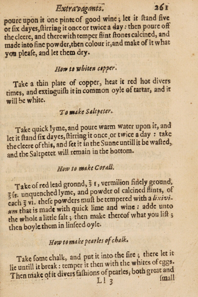 Extra'Pi^anU: 2^ 1 poure upon it one pintcof good wine i let it ftand five or fix dayesjftirriag it once or twice a day: then pourc off theclecrc, and therewith temper flint ftones calcined, and made into fine powder,then colour it,and make of it what yoa pleafe, and let them dry. Hem te whiten ctpperl Take a thin plate of copper, heat it red hot divers times, and extinguilh it in common oyle of tartar, and it will be white. Te make Saltpeter. Take quick lyme.and poute warm water upon it, and letitftandfixd3yes,ftirringitoncc ortwicc aday : take thecleere of this, and fet it in the Sunneuntill tt be wafled,. and the Sakpetet will remain in the bottom. HftP te make CeralL Takcofredlcad ground,! r, vermi ion fiiielyground, s ffi unqucnchcd lyroc, and powder of calcined flints, of Mch = thefe powders muft be tempered mthahxtvi. S that is made with quick lime and wine ; adde unto the whole a little fait j then make thereof what you lift j then boylcthcm in linfced oylc. Hewtomake pearles efchalk. Take fome chalk, and put it into the fire 5 there let it lie untill it break: temper it then with the whites of eggs. 'S mrt. S ft abions of pcariclx^