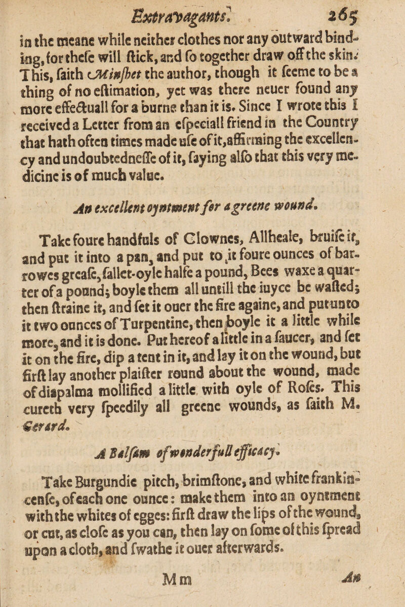 Extraipagmtil 26^ in the meane while neithe; clothes nor any outward bind¬ ing, for thefc will flick, and fo together draw off the skin.- This, faith (JHinjhet the author, though it feetne to be a thing of no eftimation, yet was there ncuer found any V more effedluall for a burne than it is. Since I wrote this I received a Letter front an cfpcciall friend in the Country that hath often times made ufe of it,affirtaing the excellen¬ cy and undoubtedneffe of if, faying alfo that this very me¬ dicine is of much value. An exctlUnt ojntmtnt fer agretne mu»d. Take foure handfuls of Glowncs, Allhcate, bruifeifg and pat it into a pan, and put to ,it foure ounces of bar- rowes greale,fall€t-oylc halfe a pound, Bees waxe a quar¬ ter of a pound; boylc them all until! the iuyee be wafted; then ftrainc it, and fet it oner the fire againe, and put unto it two ounces of Turpentine, then Jboylc it a little while more, and it is done. Put hereof a little in a fauccr, and fet it on the fire, dip a tent in it, and lay it on the wound, but firft lay another plaiftcr found sbout the wounds inadc ofdiapalma mollified a little with oyle of Rofcs. This curetb very (peedily all greenc wounds, as faith Senrd, t ABdfm §fw$i$derftilleffiacyl Take Burgundic pitchi brimftone, and white frankm« cenfetofeachone ounce: make them into an oynimens , with the whites of egges: firft draw the lips of the wounds or cut, as clofc as you can^ then lay on fomc of this Ipread upon a clotbi and fwathe it ouer afterwards* Mm