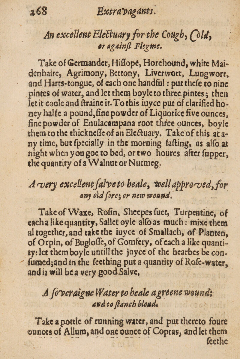 z€B Exira'pagants'. ) «r againjl Fltgme, Take of Germander, Hiflope, Horehonnd, white Mai- denhaire, Agrimony, Bettony, Liverwort, Lungwort, and HaitS'tongue, of each one handful: put thefe to nine pintes of water, and let them boyle to three pintes; then let it coole and flraine it.To this iuyee put of clarified ho¬ ney halfe a pound,fine powder of Liquorice five ounces, fine powder of Enulacampana root three ounces, boyle them tothe thickneffeof anEiefluary. Take of this ata- ny time, but fpecially in the morning faffing, as alfb at night when you goe to bed, or two houres after fupper, ihc quantity of a Walnut or Nutmeg. n Takeof Waxe, Rofin, Shcepesfuet, Turpentine, of eacha like quantity, Salletoyle alfb as much: mixethem al together, and take the iuyee of Smallach, of Planten, of Orpin, of Bugloflc,of Gomfery, of each a like quanti¬ ty: let them boyle untill the juyee of the bearbes be con- fumedjandin the feetbing put a quantity of Role-water, and ij will be a very good,Salve. A foyeraigne Water to heale agreene wmndt Take a pottle of running water, and put thereto foute ounces of Allum, and one ounce of Copras, and let them feethe teeU appro^ed^for ound. Afver^ excellentfaheto bede any eldforever netp An excellent EleBuaryfor the Cough