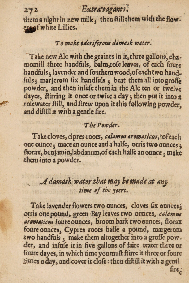 them a night in new milk | then flill them with the flow- white Lillies. T 9 mah edoriftrotu dmask water. Take new Ale with the graines in it, three gallons, cha^ momill three handfuls, balm,rore leaves, of each foure handfuls ^ lavender and (buthernwood,ofeach two hand- Alls; marjerona Ox handfuls $ beat them all intogrofle powder, and then infufe them in the Ale ten or twelve dayes, ftirring it once or twice a day} then put it into a rofewater ftill, and ilrew upon it this following powder, and diftill it with a gentle fire. Tie Powder. Take cloves, cipres roots, eaUmus aromtieue, *ofeach one ounce j mace an ounce and a halfe, orris two ounces j iiorax, ben|amin,labdanum.of each halfe an ounce j make them into a powder. ^ damuk water tbaP may be made ea Mj time of the jeere. Take lavender flowers two ounces, cloves fix eunces| orris onepound, green ^Bay leaves two ounces, calamm aromaticM ioatc ounces, broom bark two ounces, florax foure ounces. Cypres roots halfe a pound, margerom two handfuls j make them altogether into a grofle pow. der, and infufe it in five gallons of faire water three or foure dayes, in which time youmuft flirre it three or foure times a day, and cover it clofe: then diflili it with a gentl