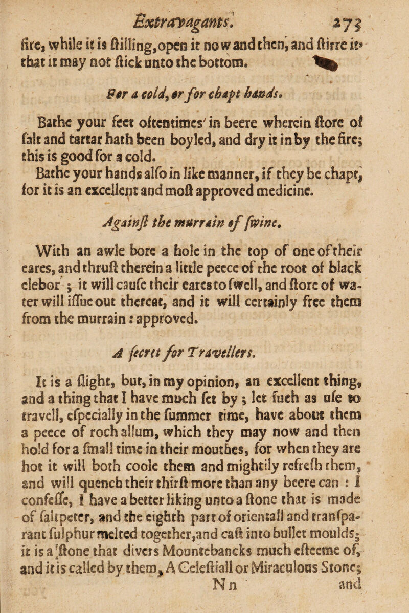 Hre, while it is fiilIing,opeQ it no w and then, and Airre it> that it may not Aick unto the bottom. Btr a telJf tr for chap hmds^ Bathe your feet oftentimes' in beere wherein Aore of fait and tartar hath been boyled, and dry it inby the Hre; this is good for a cold. Bathe your hands alfo in like manner, if they be chaptj for it is an cxceilept and moA approved medicine. jigainfi the murrain of (wine. With an awle bore a bole in the top of one of their eares, and thruA therein a little pecce of the root of black elebor ; it willcaufe their eatestofwell, and Aore of wa¬ ter will iAueout thereatj and it will certainly free them from the murrain: approved. A feertt for Travellers. It is a flight, but, in my opinion, an excellent thing, and a thing that I have much fet by j let fueh as ufe to travel!, efpecially in the fummer time, have about them a peece of roch allum, which they may now and then hold for a fmall time in their moutbes, for when they are hot it will both coole them and mightily refrefh them, and will quench their thir A more than any beere can ; 1 confelTe, 1 have a better liking untoaAone that is made of faltpetcr, and the eighth partof orieniali and tranfpa- rant fulphur melted together,and caA into bullet moulds^ it is a[Aone that divers Mountcbancks much eAecme o^ and itis called by them, A GekAiall or Miraculous Stone; Nn and