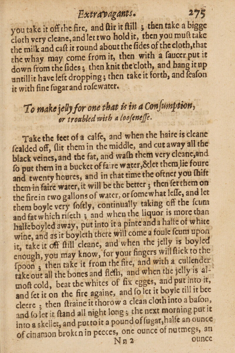 ExtravagMs. voutakeitoffthcfirc, andftiritftm j then take a biggc doth very deane, and let two hold it, then y ou puft take rhe roiik and caft it round about the fides of the doth,that the whay may come from it, then with a fauccr put it down from the fides j then knit thetloth, and bang it up antill it have left dropping i then take it forth, and feafon it with fine fiigat and rofewater. To make jeBjffor one that is in a Confimyttont er trottbledwith a loofeneyfe. Take the feet of a calfc, and when the haire is cf^ane fcaldcd off, flit them in the middle, and cut away all the black vcincs.and the fat, and walh them very deane,and fo put them in a bucket offairc water,&let thcm.lie fOTre and twenty hourcs, and in that time the oftnct you (hift them in faire water, it will be the better 5 then f« them on the fire in two gallons of water, or fomewhat Icflc, and M them boyle very foftly, continually taking ^ and fat which rifeih i and when the liquor is more than halfeboylcd away, put into it a pinte anda haik of white wine, and as it boylcth there will come a foulc fcum upon it, take it off ftill deane, and when the jelly is boy enough, you may know, for your fingers wdl flick to the fpoon 5 then take it frorothefitc, and with a cullender take out all the bones and fldb, and when the )c\\y A% a - moftcold, beat the whites of fix cgges, and put into 1, andfetiton the fire againc, and fo let it boylc til! it bee clc'-t c • then ftraine it thorow a clean cloth into a bafon, and fo let it ftand all night long j the next '' into a skcllet, and put to it a pound of rugar,halfe an ounce ofeinaraon broken in peeces, one ounce ® N n ^ ounce