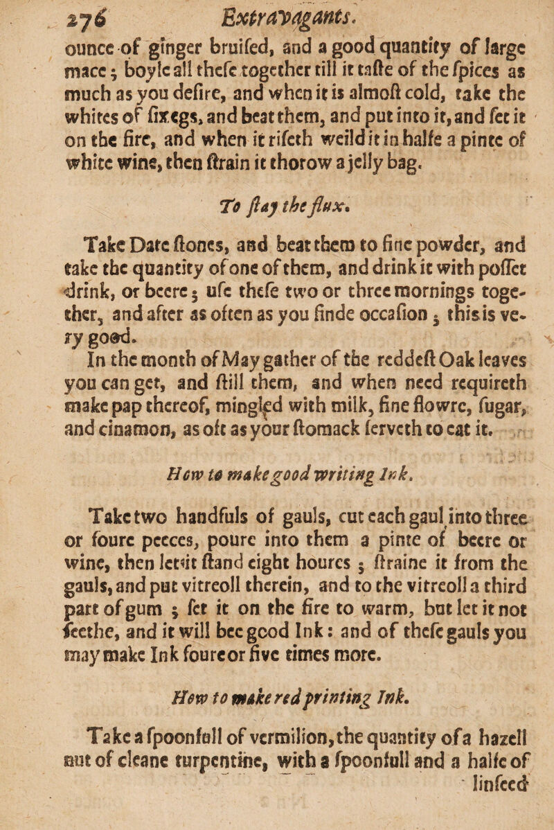 ounce of ginger bruifed, and a good quantify of large mace j boyIc all thefe together till it tafte of the fpices as much as you dedre, and when it is almofi cold, take the whites of dxegs, and beat them, and put into it, and fee it on the fire, and when it rifeth weildit in halie a pinte of white wine, then drain it thorow a jelly bag. Te flaj the flux. Take Date fiones, and beatthem to fine powder, and take the quantity of one of them, and drink it with pofiet drink, or bccre 5 ufc theft two or three mornings toge¬ ther, and after as often as you finde occafion j thisis ve¬ ry goad. In the month ofMaygathcrof the redded Oak leaves you can get, and dill them, and when need requireth make pap thereof, mingted with milk, fine flowrc, fugar, and cinamon, as oft as your domack (erveth to cat it. Hew te makegood wriiiitg Ink, Take two handfuls of gauls, cut each gaul into three or fourc pccces, pourc into them a pinte of beere or wine, then Ictnt dand eight hourcs ; draine it from the gauls, and put vitreoll therein, and to the vitreoll a third part of gum ; fet it on the fire to warm, but let it not icethe, and it will bee good Ink: and of theft gauls you may make Ink foureor five times more. Hew to moke red frinting Ink. Take a fpoonftill of vermilion, the quantify of a bazell out of cleane turpentine, with a fpoonfnil and a halfe of linfeed