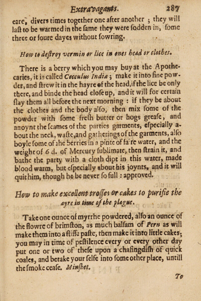 Ex$ra^pagants. i%*t carci divers times together one after another 5 they will laft to be warmed in the fame they were fodden in, fome three or fourc dayes without fowring. Howttdefiroy vermin tr lice in ones heod er eUthes* There is a berry which you may buy at the Apothe¬ caries, it is calfed Cocculm India j make it into fine pow¬ der, and ftrewitin the hayreef the head,if the lice be only there, and binde the head elofe up, and it will for certain flay them ail before the next morning : if they be about the clothes and the body alfo, then mix fome of the powder with fome frefli butter or hogs greafe, and anoynt the fcames of the parties garments, efpecially a- bout the neck, waftc,and gatherings of the garments, alfo boyle fome of ihe berries in a pinte of fa'rc water, and the weight of 6 d. of Mercury fublimate, then drain it, and bathe the party with a cloth dipt in this water, made blood warm, but efpecially about his joynts, and it will quit him, though he be never fo full: approved. Bm to make exceUent trofei or cakes to purifie the ayre in time of the fUgue, Take one ounce of myrthe powdered, alfo an ounce of the flowrc of brimfton, as much balfam of ^eru as will make them into a ftiffe pafte, then make it into little cakes- you may in time of peftilence every or every other day put one or two of thefe upon a chaHngdifh of quick coales, and betake your felfe into fome other place, untill thcfmokeceafc. Minjhet, To