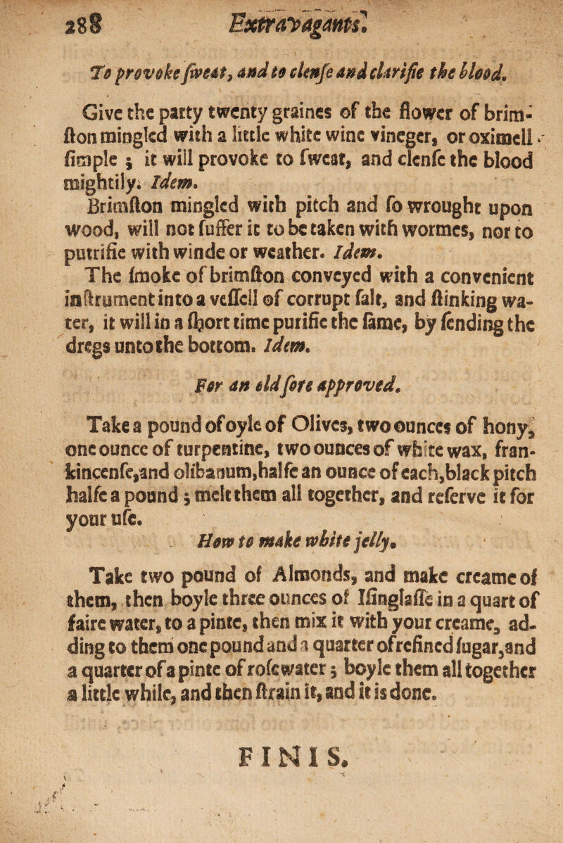 288 Exi^ayagamT, To frevoke faeot, and to elmfe and clmfie the hleod. Give the patty twenty graines of the flower of brim- flontninglea with a little white wine vineger, oroximell • Ample } it will provoke to fweat, and clenfc the blood mightily; Idem. Brimllon mingled with pitch and fo wrought upon wood, will not fuffer it to taken with wormes, nor to putrifie with winde or weather. Idem. The fmokc of brimflon conveyed with a convenient inflrumentintoa veflcll of corrupt fait, and flinking wa¬ ter, it will in a ihort time putifle the lame, by fending the dregs unto the bottom. Idm. Per an eld fore approved. Take a pound of oylc of Olives, two ounces of honyi one ounce of turpentine, two ounces of white wax, fran- kinccnfc,and o1iba)ium,halfe an ounce of each,black pitch halfea pound} melt them all together, and referve it for your ufe. Horv to make white jelly. Take two pound of Almonds, and make creame of them, then boyle three ounces of liinglafle in a quart of faire water, to a pinte, then mix it with your creame, ad- ding to them onepound and a quarter of refined fngar,and a quarter ofa pinte of rofc water j boyle them all together a little while, and then (train it, and it is done. FINIS. \ 41