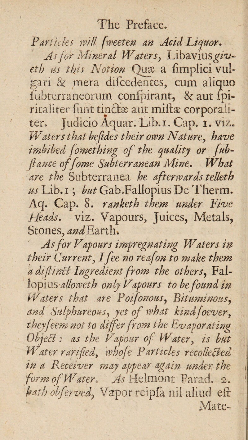 The Preface. Parlicks will fweeten an Acid Li<^uor. As for Mineral Waters y Libavius^/’z^« eth us this Notion a fimplici vuh gari & mera difcedenteSj, cum aliquo iubterraneorum confpirant, 8c aut fpi- ritaliter hint tinctss aut miftae corporah- ter. Judicio Aquar. Lib. i. Cap. t. viz. Waters that befides their own NaturOy have imbibed^ fomething of the quality or fub- fiance offome Subterranean Mine, What are the Subterranea he afterwards telleth us Lib. I; but Gab.Fallopius De Therm. Aq. Cap. 8. ranketb them under Five Heads, viz. Vapours, Juices, Metals, Stones, and'Edirih.^ As for Vapours impregnating Waters in their Current y Ifee no reafonto make them a diflincl Ingredient from the others^ Fal¬ lopiusonly Vapours to be found in Waters that are PoifonouSy Bituminousy and Sulphureousj yet of what kindfoevery theyfeem not to differ from the Evaporating ObjeS: as the Vapour of Watery is but JVater rarifedy whofe Particles recolkBed^ in a Receiver may appear again under the i form of Water, Helniont Farad. 2. ‘ hath ohfervedy Vapor reipfa nil aiiud eft Mate- .