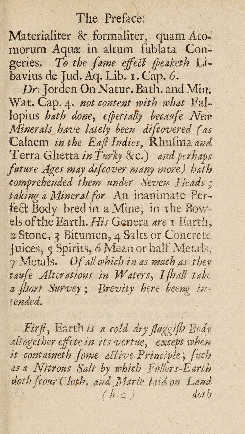 Materialiter & formaliter, quam Ato- morum Aquae in altum fublata Con¬ geries. To the fame effect (peaketh Li- bavius de Jud. Aq. Lib. i. Cap. 6. Dr: Jorden On Natur. Bath, and Min. Wat. Cap. 4. not content with what Fal¬ lopius hath done^ efpeciaUy hecaufe New Minerals^have lately been difcovered (as Calaem in the Eajl Indies^ Rhufma^^i Terra Ghetta in Turky &c.) and ferhaps future Ages may difcover many more) hath comprehended them under Seven Heads ; taking a Mineral for An inanimate Per¬ fect Body bred in a Mine, in the Bow¬ els of the Earth. His Genera are i Earthy 2 Stone, 3 Bitumen^ 4 Salts or Concrete Juices, 5 Spirits, 6 Mean or half Metals, 7 Metals. Of all which in as much as they caufe Alterations in WaterSj Ijhall take a jJjGrt Survey; Brevity here heeng in¬ tended. Firfij Earth is a cold dry fuggijh Body altogether effete in its vertue^ except ivhen it containeth fo?ne active Principle'-) fuch as a Nitrous Salt by which Fullers-Earth doth fcour Clothj and. Mark laid on Land