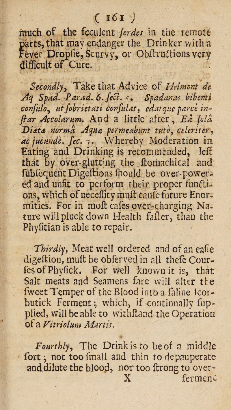 touch of the feculent lordei in the remote parts, that may endanger the Drin ker with a Fever Droplie, Scurvy, or Obftruttions very difficult of Cure. Secondly^ Take that Advice of Belmont de jiq Spad. Parad, 6.fe5i. Spadanas bibenti confnloj Ht fobrietati confalat, edatqne pares in- fiar Accolarnm, And a little after, Ea fola Dicsta norma Aqua permeabunt tuto^ celcriter^ aejneande, fee, Whereby Moderation in Eating and Drinking is recommended, Ief£ that by over-gluttmg the ftomachical and fubicquentDigeftions fliould be over-povrer- ed and unfit to perform their proper functi¬ ons, which of neceffity mult caule future Enor¬ mities. For in moft cafes over-charging Na¬ ture will pluck down Health fafter, than the Phyfitian is able to repair. ^ Thirdly, Meat well ordered and of an eafie digelfion, muft be obferved in all thefe Cour- fesofPhyfick* For well known it is, that Salt meats and Seamens fare will alter the fweet Temper of the Blood into a fallne fcor- butick Ferment wffiich, if continually fiip- plied, will be able to withfland the Operation of a Vitriolurn Martk, Fourthly^ The Drink is to be of a middle fort; not toofmall and thin to depauperate and dilute the blood, nor too ftrong to over- X fermenc