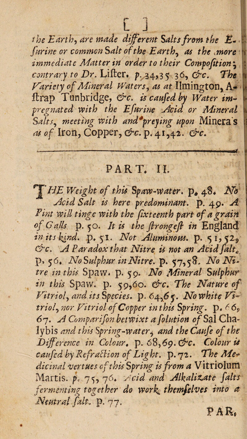 the E^rth^ dre tnade different Salts from the JK- i furine or common Salt of the Earthy as the ^more p immediate Matter in order to their Compofition ^ ft contrary to Dr. Lillert p.^^4>3 5.36, C^c. The I Variety of Mineral Waters.^ as at Ilmington, A* ■ | llrap Tunbridge, &c, iscaufedby Water im^ | fregnated with the Efarine j^id or Mineral Salts.^ meeting with and^preying upon Minera S as of Iron, Copper, &c, p. 41,42. &c. ! -— ---- ' -t- ! PART. IL ^TJE Weight of this Spaw-v^ater, 48. iVd udcid Salt is here predominant, p. 49. Fint will tinge with the fixteenth part of a grain of Galls p. 50. It is the firongeft in England in its kind, p, 51. Not Jiluminom, p. 51,525 drc. A Paradox that Nitre is not an Acid falt^ p, 56. NoSulphur in Nitre, p. 57,5 No Ni* tre in this Spavv. p. 59. No Mineral Sulphur in this Spavv. p. 59,60. &c. The Nature of Vitriolj and its Species, p. 64,^5. No white W triol.^ nor F'itriol of Copper in this Spring, p. 6 6p 67. A Comparifon betwixt a foluHon of Sal Cha- lybis and this Spring-water.^ and the Caufe of the Difference m Colour^ p. 68,69. C^r. Colour is caufcd by Refrabiion of Light, p. 72. The Me^ dicinal vertues of this Spring is from a Vitriolum Martis. p, 75, 76. yfcid and Alkalitate falts fermenting together do work^ themfelves into a Neutral fait. p. '77. F A Rf