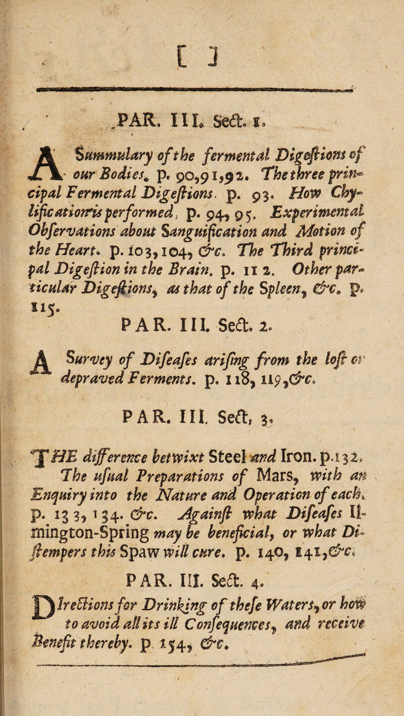 , .PAR. Ill, Sed. I. % ASummtilary of the fer mental Digefticnsof ' OUT Bodies^ p, 90,91,92. The three prin-^ cipal Fer mental Digeflions. p. 93. HoV9 Chy- Uficatiorrisperformed, p* 94,95. Experimental Ohfervations about Sanguification and Motion of the Heart* p. 103,104, &c. The Third princi¬ pal Digeflion in the Brain, p. ii 2. Other par¬ ticular Dig^ions^ oi that of the Spleen^ &€^ p. 115. PAR. III. Sed. 2. SuY'uey of Difeafes arifing from the lop c>r depraved Ferments, liS^ 119 P A R. 111. Seft, 3. HE difference betixixt Steel ^nd Iron. p.i32^ The ufuai Preparations of Mars, ixith an Enquiry into the Nature and Operation of each P* ^3 3^ ^ 34* jigainp what Difeafes II- mington-Spring may be beneficialy or what Di- pempers this will cure. p. 14O, PAR. III. Seit. 4. J^lreSlionsfor Drinking of thefe Waters>yOr to avoid all its ill Confequences^ and rec Benept thereby, p 154, &c^ receiVi