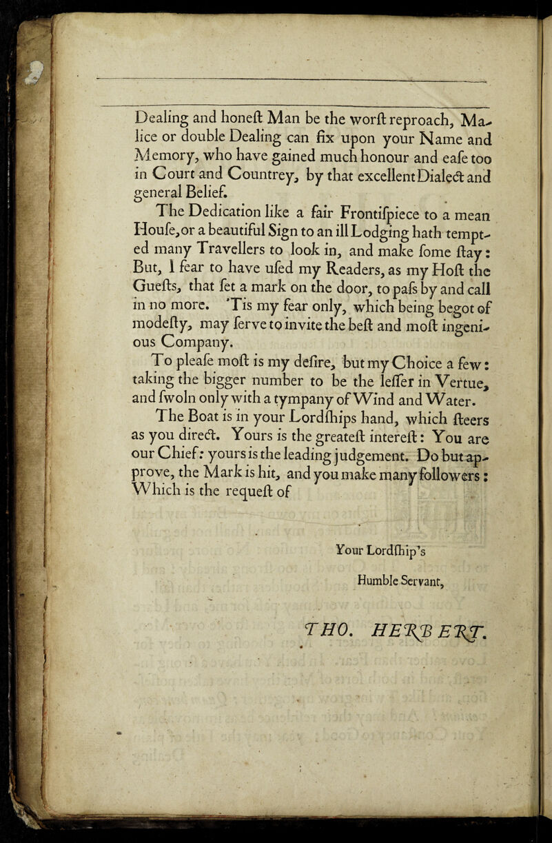 Dealing and honeft Man be the worft reproach, Ma- lice or double Dealing can fix upon your Name and Memory, who have gained much honour and eafe too in Court and Countrey, by that excellent Dialed: and general Belief. The Dedication like a fair Frontifpiece to a mean Houfe,or a beautiful Sign to an ill Lodging hath tempt¬ ed many Travellers to look in, and make fome flay: But, 1 fear to have ufed my Readers, as my Hoft the Guefts, that fet a mark on the door, to pafs by and call in no more. Tis my fear only, which being begot of modefty, may ferve to invite the belt and moft ingeni¬ ous Company. To pleafe moft is my defire, but my Choice a few: taking the bigger number to be the lefifer in Vertue, and fwoln only with a tympany of Wind and Water. The Boat is in your Lordlhips hand, which fteers as you direct. Yours is the greateft intereft: You are our Chief: yours is the leading judgement. Dobutap- prove, the Mark is hit, and you make many followers: Which is the recjueft of Your Lordfliip’s Humble Servant, THO. HE^EKT. / I