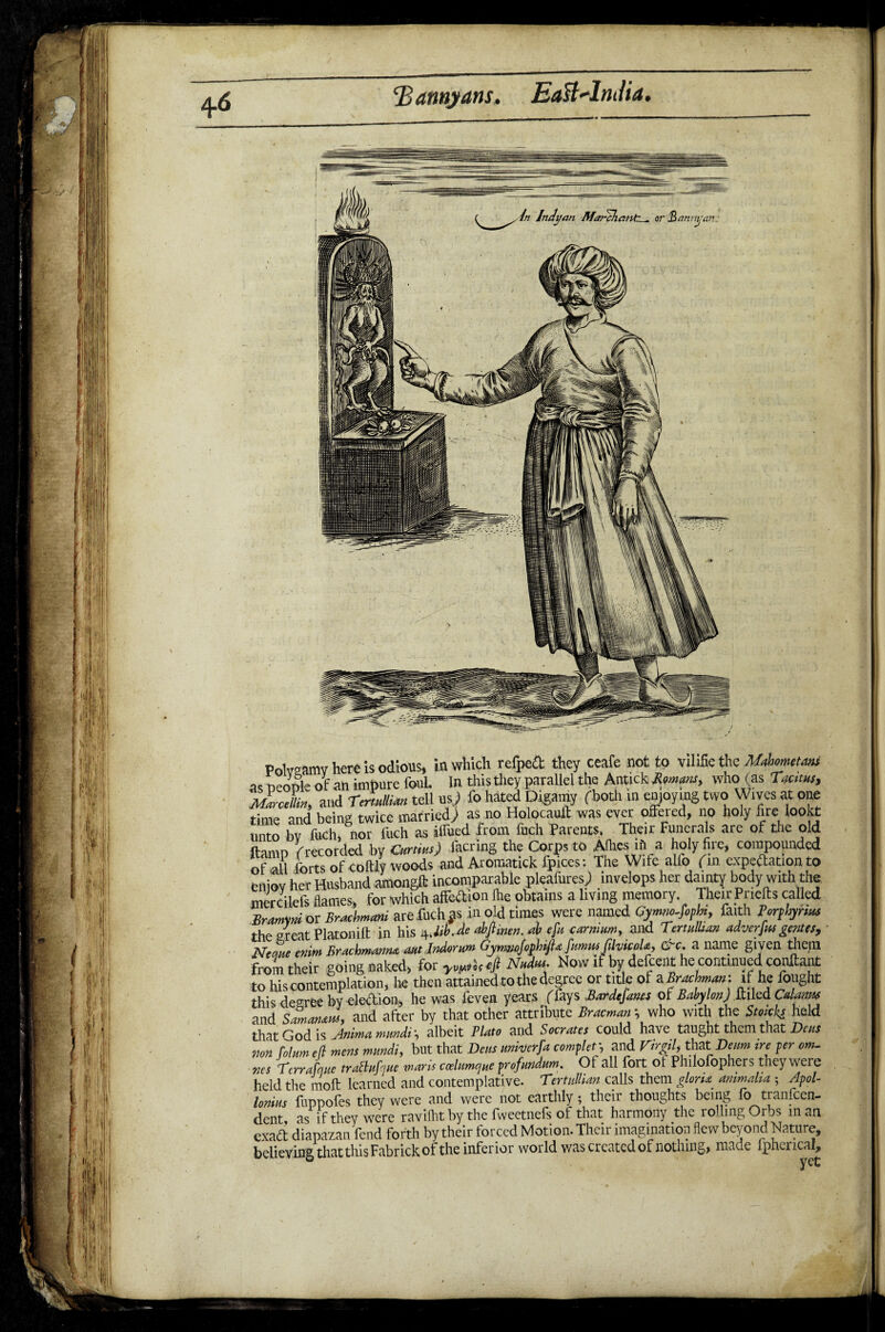 Batmyans. EaUAnJia. Polvaamv here is odious, in which refpcft they ceafe not to vilifie the UjumtMt as people of an impure foul. In this they parallel the Antick Romans, who (as Uums, juSrJhn and Tamilian tell n) & hated Digamy (both m enjoying two Wives at one nnfi ueing twice married) as no Holocault was ever offered, no holy fire lookt unto tofcK i arid from fuch Parents, Their Funerals arc of the old ftamp (recorded by Curtins) facring the Corps to Allies if) a holy fire, compounded of all forts of coftly woods and Aromatick fpices: The Wife alfo (in expeftationto enjoy her Husband amongll: incomparable pleafures; invelops her dainty body with the. mercilefs flames, for which atfeftion file obtains a living memory Their Pnefts called Sramni or Brucbmm arefuchjs in old times were named Cymm-fiph, faith Pcrphynxs the oreat Platonift in his 4JibJe abfimen. ab ept carrtium, and Tertalhan adverfwgentes, Neeme cnim Brachmanm aut.lndorum (j'yrmojophifta funms JihicoU, &c. a name given them from their going naked, for yv^fi Niubu- Now if by(defcent he continuedIconftant to his contemplation, he then attained to the degree or title of a Brachman: if he fought this decree by eledion, he was feven years ffays Bardefams of Babylon) Mz&Calanw and Samanaus, and after by that other attribute Bracman *, who with the Stocks held that God is Anima mundi albeit Plato and Socrates could have taught them that Dens von Col am ell mens mundi, but that Dens anherfa completj and Vir&U that Deum ire per cm. „es TcrraLe tratlufoue mans ccelumcjHe profurtdum. Of all fort of Philofophers they were held the rnoft learned and contemplative. Tertullian calls them gloru ammaha ; Apol¬ lonius fuppofes they were and were not earthly; their thoughts being fo tranfeen- dent as if they were ravifhtby the fweetnefs of that harmony the rolling Orbs in an exaft diapazan fend forth by their forced Motion. Their imagination flew beyond Nature, believing that this Fabrickof the infer ior world was created of nothing, made l ph^rical.