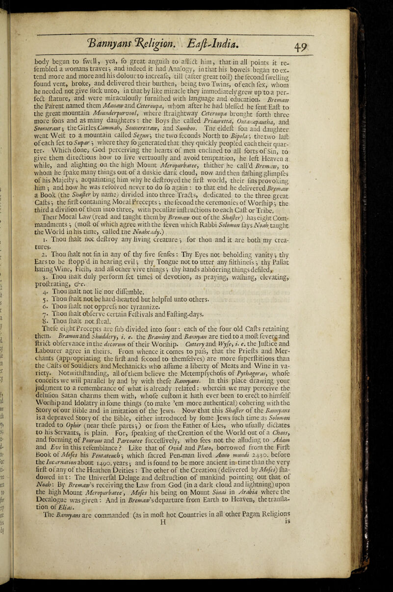 body begun to fwell, yea, fo great anguifh to afilid him, that in all points it re- fembled a womans travel y and indeed it had Analogy, in that his bowels began to ex¬ tend more and more and his dolour to increafe, till (after great toil) the fecond fwelling found vent, broke, and delivered their burthen, being two Twins, of each fex, whom he needed not give fuck unto, in that by like miracle they immediately grew up to a per¬ fect ftature, and were miraculouily furnilhed with language and education. Bremaw the Parent named them Manaw and Ceteroupa, whom after he had blefled he fent Eall: to the great mountain Mounderpurvool, where Itraightway Ceteroupa brought forth three more foils and aS many daughters : the Boys Ihe called Priauretta, Qutanapautha, and Boomer am \ the Givlzs.Cammah, Somerettaw, and Sumboo. The eldeft foil and daughter went Welt to a mountain called Segun', the two feconds North to Bipolar the two lalt of each fex to Supar *, where they fo generated that they quickly peopled each their quar¬ ter- Which done, God perceiving the hearts of men enclined to all forts of Sin, to give them directions how to live vertuoully and avoid temptation, he left Heaven a while, and alighting on the high Mount Meropurbatee, thither he call’d Bremaw, to whom he fpake many things out of a duskie dark cloud, now and then flafliing glimpfes of his Majelly i acquainting him why he deltroyed the firlt world, their fins provoking him ; and how he was refoived never to do fo again : to that end he delivered Bremaw a Book (the Shafter by name) divided into three Trads, dedicated to the three great Calls', the firlt containing Moral Preceptsthe fecond the ceremonies of Worihip:, the third a divilion of them into three, with peculiar inltrudions to each Call or Tribe. Their Moral Law (read and taught them by Bremaw out of the Shaft er) has eight Com¬ mandments •, (molt of which agree with the feven which Rabbi Solomon fays Noah taught the World in his time, called the Noahcady.) 1. Tnou Ihalt not deltroy any living creature ^ for thou and it are both my crea¬ tures. 2. Thou (halt not fin in any of thy five fenfes: Thy Eyes not beholding vanity, thy Ears to be flopp'd in hearing evil •, thy Tongue not to utter any filthinels •, thy Pallat hating Wine, Fielh, and all other vive things •, thy hands abhorring things defiled, 3. Thou ihalt duly perform fet times of devotion, as praying, walking, elevating, prollrating, &c. 4. Thou ihalt not lie' nor difiemble. 5. Thou Ihalt not be hard-hearted but helpful unto others. 6. Thou ihalt not opprefs nor tyrannize. 7. Thou ihalt obferve certain Feltivals and Falling-days. b- Thou Ihalt not Heal. Thefe eightPrecepts are fub divided into four: each of the four old Calls retaining them. Bramon and Shuddery, i. e. the Braminy and Bannyan are tied to a moil fevers and Arid obfervance in the decorum of their Worihip. Cattery and Wyfe, i. e. the Jultice and Labourer agree in theirs. From whence it comes to pais, that the Prielts and Mer¬ chants (appropriating the firlt and fecond to themfelves) are more fuperftitious than the Calls or Souidiers and Mechanicks who aflume a liberty of Meats and Wine in va¬ riety. Notwithftanding, all of them believe the Metempfychofis of Pythagoras, whofe conceits we will parallel by and by with thefe Bannyans. In this place drawing your judgment to a remembrance of what is already related: wherein we may perceive the delufion Satan charms them with, whofe cuftom it hath ever been to ered to himfelf Worihip and Idolatry infome things (to make ’em more authentical) cohering with the Story or our Bible and in imitation of the Jews. Now that this Shafter of the Bannyans is a depraved Story of the Bible, either introduced by fome Jews liich time as Solomon traded to Ophir (near thefe parts',) or from the Father of Lies, who ufually didates to his Servants, is plain. For, fpeaking of the Creation of the World out of a Chaos, and forming of Pourous and Parcoutee fuccellively, who fees not the alluding to Adam and Eve in this refemblance ? Like that of Ovid and Plato, borrowed from the Firlt Book ol Mofes his Pentateuch \ which facred Pen-man lived Anno mnndi 2430. before the Incarnation about 1490. years; and is found to be more ancient in time than the very firlt ofany of the Heathen Deities: The other of the Creation (delivered by Mofes) Iha- dowed int: The llniverfal Deluge and deftrudion of mankind pointing out that of Noah: By Bremaw1s receiving the Law from God (in a dark cloud and lightning) upon the high Mount Meropurbatee, Mofes his being on Mount Sinai in Arabia where the Decalogue was given: And in Bremaw1 s departure from Earth to Heaven, thetranlla- tion of Elias. The Bannyans are commanded (as in molt hot Countries in all other Pagan Religions H is 1 1 H A t *