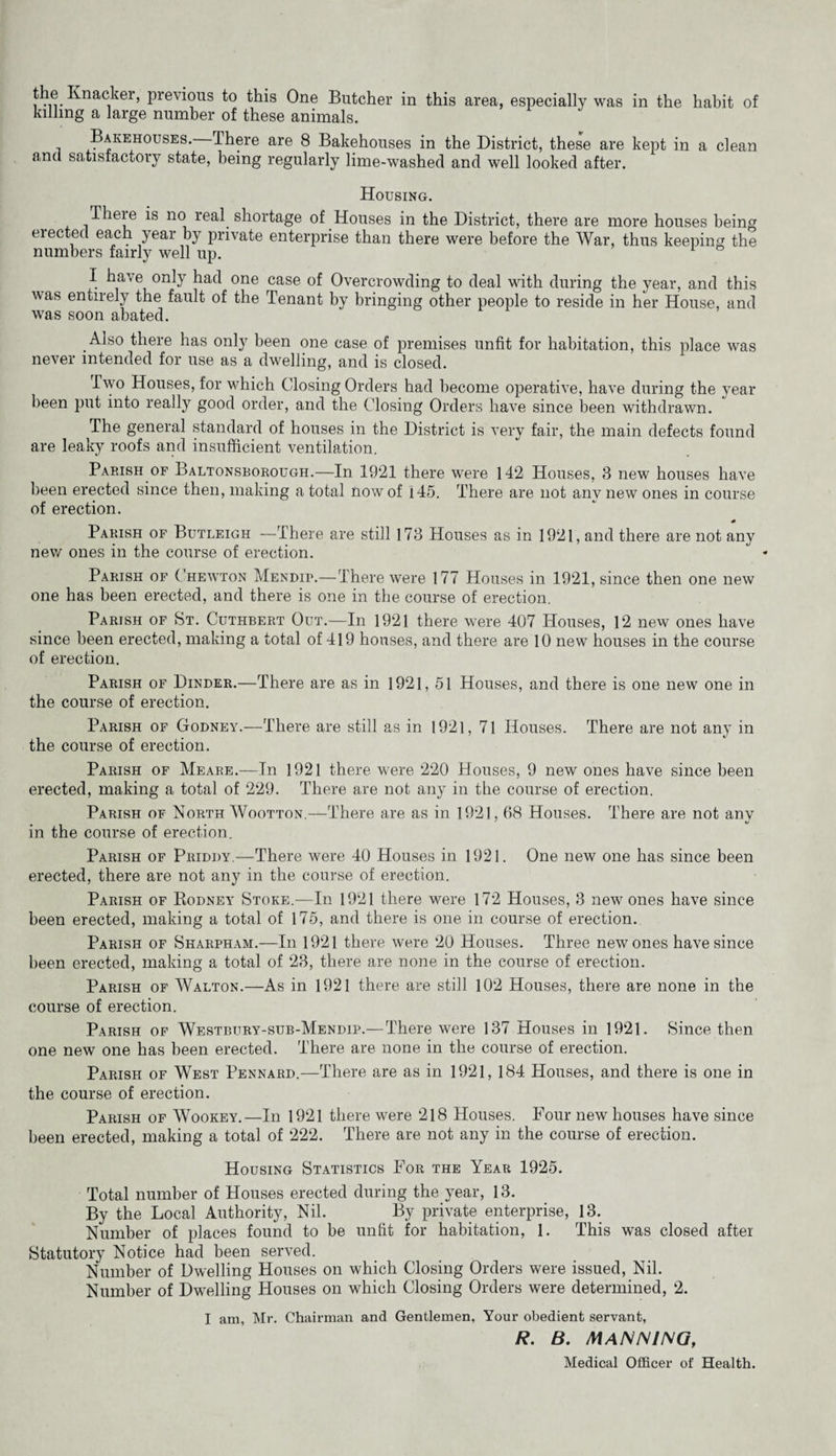 previous to this One Butcher in this area, especially was in the habit of killing a large number of these animals. Bms.ehouse8. There are 8 Bakehouses in the District, these are kept in a clean and satisfactory state, being regularly lime-washed and well looked after. Housing. There is no real shortage of Houses in the District, there are more houses being erected each year by private enterprise than there were before the War, thus keeping the numbers fairly well up. I have only had one case of Overcrowding to deal vuth during the year, and this was entirely the fault of the Tenant by bringing other people to reside in her House, and was soon abated. Also there has only been one case of premises unfit for habitation, this place was never intended for use as a dwelling, and is closed. Two Houses, for which Closing Orders had become operative, have during the year been put into really good order, and the Closing Orders have since been withdrawn. The general standard of houses in the District is very fair, the main defects found are leaky roofs and insufficient ventilation. Parish OF Baltonsborough.—In 1921 there were 142 Houses, 3 new houses have been erected since then, making a total now of 145. There are not any new ones in course of erection. 0 Parish of Butleigh -—There are still 173 Houses as in 1921, and there are not any new ones in the course of erection. Parish of Chewton Mendip.—There were 177 Houses in 1921, since then one new one has been erected, and there is one in the course of erection. Parish of St. Cuthbert Out.—In 1921 there were 407 Houses, 12 new ones have since been erected, making a total of 419 houses, and there are 10 new houses in the course of erection. Parish of Binder.—There are as in 1921, 51 Houses, and there is one new one in the course of erection. Parish of Godney.—There are still as in 1921, 71 Houses. There are not any in the course of erection. Parish of Meare.—In 1921 there were 220 Houses, 9 new ones have since been erected, making a total of 229. There are not any in the course of erection. Parish of North Wootton.—There are as in 1921,68 Houses. There are not anv • < » ^ in the course of erection. Parish of Priddy.—There were 40 Houses in 1921. One new one has since been erected, there are not any in the course of erection. Parish of Rodney Stoke.—In 1921 there were 172 Houses, 3 new ones have since been erected, making a total of 175, and there is one in course of erection. Parish of Sharpham.—In 1921 there were 20 Houses. Three new ones have since been erected, making a total of 23, there are none in the course of erection. Parish of Walton.—As in 1921 there are still 102 Houses, there are none in the course of erection. Parish of Westbury-sub-Mendip.—There were 137 Houses in 1921. Since then one new one has been erected. There are none in the course of erection. Parish of West Pennard.—There are as in 1921, 184 Houses, and there is one in the course of erection. Parish of Wookey.—In 1921 there were 218 Houses. Four new houses have since been erected, making a total of 222. There are not any in the course of erection. Housing Statistics For the Year 1925. Total number of Houses erected during the year, 13. By the Local Authority, Nil. By private enterprise, 13. Number of places found to be unfit for habitation, 1. This was closed after Statutory Notice had been served. Number of Dwelling Houses on which Closing Orders were issued. Nil. Number of Dwelling Houses on which Closing Orders were determined, 2. I am, Mr. Chairman and Gentlemen, Your obedient servant, R. B. MANNING, Medical Officer of Health.