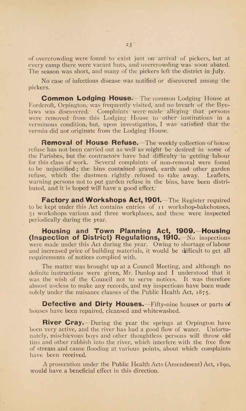 of overcrowding were found to exist just on arrival of pickers, but at every camp there were vacant huts, and overcrowding was soon abated. The season was short, and many of the pickers left the district in July. No case of infectious disease was notified or discovered among the pickers. Common Lodging Hons©. The common Lodging House at Fordcroft, Orpington, was frequently visited, and no breach of the Bye¬ laws was discovered. Complaints were made alleging that persons were removed from this Lodging House to other institutions in a verminous condition, but, upon investigation, I was satisfied that the vermin did not originate from the Lodging House. Removal ©f Hons© Refuse.—The weekly collection of house refuse has not been carried out as well as might be desired in some of the Parishes, but the contractors have had difficulty in getting labour for this class of work. Several complaints of non-removal were found to be unjustified ; the bins contained gravel, earth and other garden refuse, which the dustmen rightly refused to take away. Leaflets, warning persons not to put garden refuse in the bins, have been distri¬ buted, and it is hoped will have a good effect. Factory and Workshops Act* 1901.—The Register required to be kept under this Act contains entries of 11 workshop-bakehouses, 51 workshops various and three workplaces, and these were inspected periodically during the year. Housing and Town Planning Act, 1909.—Housing (Inspection of District) Regulations, 1910.—No inspections were made under this Act during the year. Owing to shortage of labour and increased price of building materials, it would be difficult to get all requirements of notices complied with. The matter was brought up at a Council Meeting, and although no definite instructions were given, Mr. Dunlop and I understood that it was the wish of the Council not to serve notices. It was therefore almost useless to make any records, and my inspections have been made solely under the nuisance clauses of the Public Health Act, 1875. Defective and Dirty Houses.—Fifty-nine houses or parts of houses have been repaired, cleansed and whitewashed. River Cray.—During the year the springs at Orpington have been very active, and the river has had a good flow of water. Unfortu¬ nately, mischievous boys and other thoughtless persons will throw old tins and other rubbish into the river, which interfere with the free flow of stream and cause flooding at various points, about which complaints have been received. A prosecution under the Public Health Acts (Amendment) Act, 1890, would have a beneficial effect in this direction.