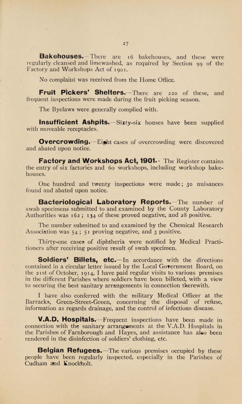 Bakehouses. —There are 16 bakehouses, and these were regularly cleansed and limewashed, as required by Section 99 of the •Factory and Workshops Act of 1901. No complaint was received from the Home Office. Fruit Pickers’ Shelters.—There are 220 of these, and frequent inspections were made during the fruit picking season. The Byelaws were generally complied with. Insufficient Ashpits.—Sixty-six houses have been supplied with moveable receptacles. Overcrowding.—Ei§ht cases of overcrowding were discovered and abated upon notice. Factory and Workshops Act, 1901.- The Register contains the entry of six factories and 60 workshops, including workshop bake¬ houses. One hundred and twenty inspections were made; 30 nuisances found and abated upon notice. Bacteriological Laboratory Reports.—The number of swab specimens submitted to and^examined by the County Laboratory Authorities was 162 ; 134 of these proved negative, and 28 positive. The number submitted to and examined by the Chemical Research Association was 54 ; 51 proving negative, and 3 positive. Thirty-one cases of diphtheria were notified by Medical Practi¬ tioners after receiving positive result of swab specimen. Soldiers’ Billets, etc .—In accordance with the directions contained in a circular letter issued by the Local Government Board, on the 21 st of October, 1914, I have paid regular visits to various premises in the different Parishes where soldiers have been billeted, with a view to securing the best sanitary arrangements in connection therewith. I have also conferred with the military Medical Officer at the Barracks, Green-Street-Green, concerning the disposal of refuse, information as regards drainage, and the control of infectious disease. V.A.D, Hospitals.—Frequent inspections have been made in connection with the sanitary arrangements at the V.A.D. Hospitals in the Parishes of Farnborough and Hayes, and assistance has ako been rendered in the disinfection of soldiers’ clothing, etc. Belgian Refugees.—The various premises occupied by these people have been regularly inspected, especially in the Parishes of Cudham ^nd Knocktiolt.