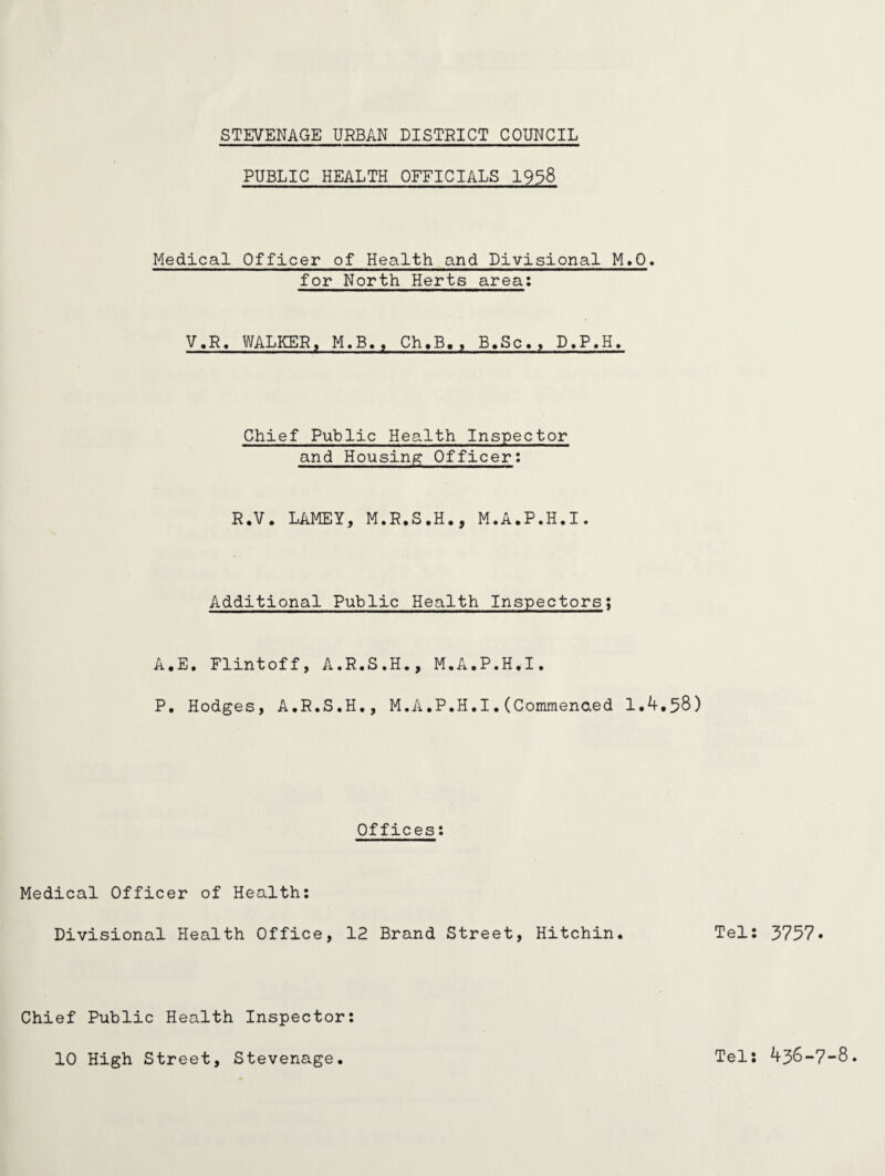 PUBLIC HEALTH OFFICIALS 1938 Medical Officer of Health and Divisional M>Q. for North Herts area: V.R. WALKER, M.B., Ch.B,, B.Sc., D.P.H, Chief Public Health Inspector and Housing Officer: R.V. LAMEY, M.R.S.H., M.A.P.H.I. Additional Public Health Inspectors; A.E, Flintoff, A.R.S.H., M.A.P.H.I. P. Hodges, A.R.S.H., M.A.P.H.I.(Commended 1.4,58) Offices: Medical Officer of Health: Divisional Health Office, 12 Brand Street, Hitchin. Tel: 3757. Chief Public Health Inspector 10 High Street, Stevenage. Tel: 436-7-8