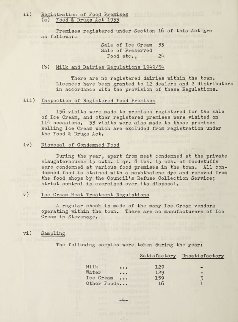 ii) Registration of Food Premises (a) Food & Drugs Act 1933 Premises registered under Section 16 of this Act are as follows Sale of Ice Cream 33 Sale of Preserved Food etc., 24 (b) Milk and Dairies Regulations 1949/34 There are no registered dairies within the town. Licences have been granted to 12 dealers and 2 distributors in accordance with the provision of these Regulations. iii) Inspection of Registered Food Premises 156 visits were made to premises registered for the sale of Ice Cream, and other registered premises were visited on 114 occasions. 53 visits were also made to those premises selling Ice Cream which are excluded from registration under the Food & Drugs Act. iv) Disposal of Condemned Food During the year, apart from meat condemned at the private slaughterhouses 15 cwts. 1 qr. 8 lbs. 15 ozs. of foodstuffs were condemned at various food premises in the town. All con¬ demned food is stained with a naphthalene dye and removed from the food shops by the Council's Refuse Collection Service; strict control is exercised over its disposal. v) Ice Cream Heat Treatment Regulations A regular check is made of the many Ice Cream vendors operating within the town. There are no manufacturers of Ice Cream in Stevenage. vi) Sampling The following samples were taken during the year: Satisfactory Unsatisfactory Milk 129 - Water ... 129 - Ice Cream .•. 159 3 Other Foods... 16 1 -4-