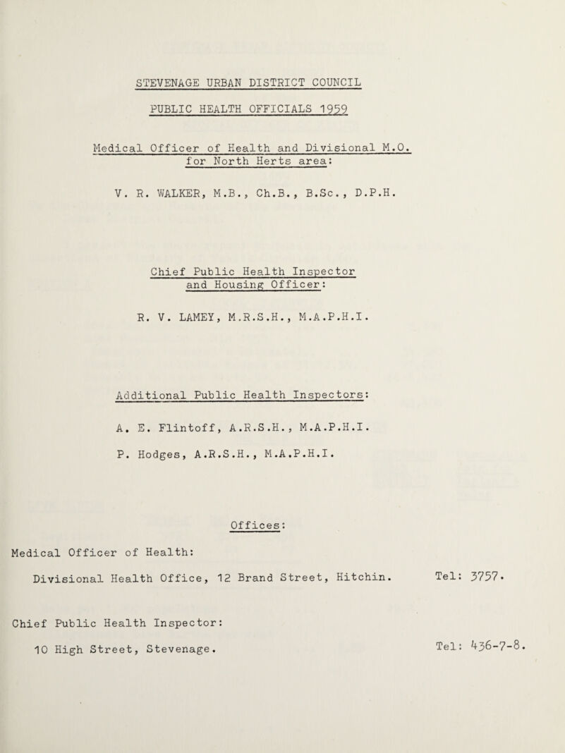 PUBLIC HEALTH OFFICIALS 1939 Medical Officer of Health and Divisional M.O. for North Herts area: V. R. WALKER, M.B., Ch.B., B.Sc., D.P.H. Chief Public Health Inspector and Housing: Officer: R. V. LAMEY, M.R.S.H., M.A.P.H.I. Additional Public Health Inspectors: A, E. Flintoff, A.R.S.H., M.A.P.H.I. P. Hodges, A.R.S.H., M.A.P.H.I. Offices *. Medical Officer of Health: Divisional Health Office, 12 Brand Street, Hitchin. Tel: 3757. Chief Public Health Inspector: 10 High Street, Stevenage. Tel: 436-7-8.