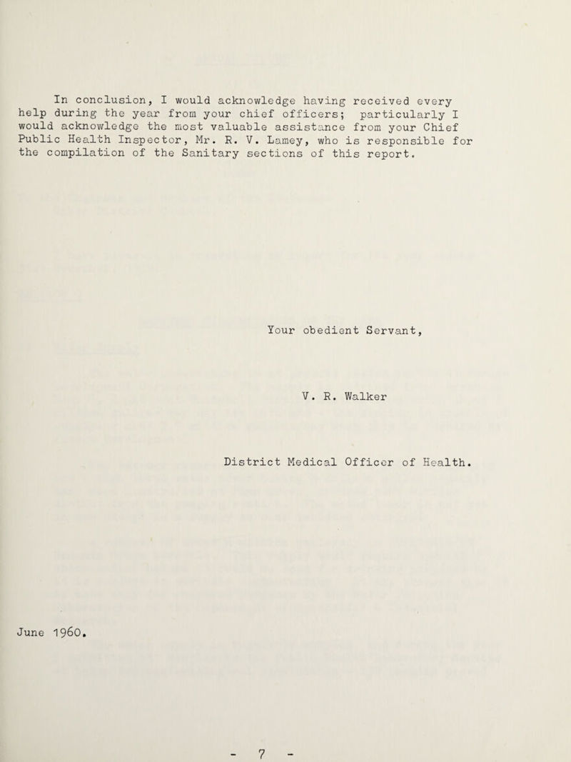 In conclusion, I would acknowledge having received every help during the year from your chief officers; particularly I would acknoTAfledge the most valuable assistance from your Chief Public Health Inspector, Mr. R. V, Lamey, who is responsible for the compilation of the Sanitary sections of this report. Your obedient Servant, V. R. Walker District Medical Officer of Health. June 1960,