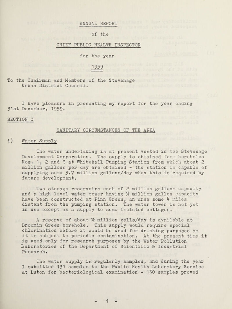 ANNUAL REPORT of the CHIEF PUBLIC HEALTH INSPECTOR for the year 1939 To the Chairman and Members of the Stevenage Urban District Council. I have pleasure in presenting my report for the year ending Jt'lst December, ■1939* \ SECTION C SANITARY CIRCUMSTANCES OF THE AREA i) Water Supply The v;ater undertaking is at present vested in the Stevenage Development Corporation. The supply is obtained frori boreholes Nos. 1, 2 a.nd 3 at Whitehall Pumping Station from vfnich about 2 million gallons per day are obtained - the station is capable of supplying some 3*7 million gallons/day when this is required by future development. Two storage reservoirs each of 2 million gallons capacity and e. high level water tower having % million gallon capacity have been constructed at Pinn Green, an area some k mi].cs distant from the pumping station. The water tower is not yet in use except as a supply to some isolated cottages. A reserve of about million galls/day is available at Broomin Green borehole. This supply would require special chlorination before it could be used for drinlring purposes as it is subject to periodic contamination. At the present time it is used only for research purposes by the Water Pollution Laboratories of the Department of Scientific & Industrial Research. The water supply is regularly sampled, and during the year I submitted 131 samples to the Public Health Laboratory Service at Luton for bacteriological examination - 130 samples proved