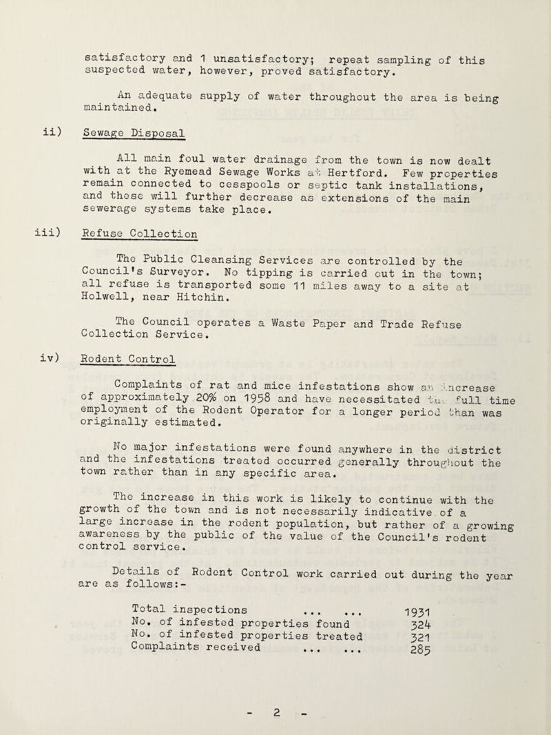 satisfactory and 1 unsatisfactory; repeat sampling of this suspected water, however, proved satisfactory. An adequate supply of water throughout the area is being maintained. ii) Sewage Disposal All main foul water drainage from the town is now dealt with at the Ryemead Sewage Works at Hertford. Few properties remain connected to cesspools or septic tank installations, and those will further decrease as extensions of the main sewerage systems take place. iii) Refuse Collection The Public Cleansing Services are controlled by the Council*s Surveyor. No tipping is carried out in the town; all refuse is transported some 11 miles away to a site at Holwell, near Hitchin. The Council operates a Waste Paper and Trade Refuse Collection Service. iv) Rodent Control Complaints of rat and mice infestations show a:'\ :'.ncrease of approximately 20% on 1958 and have necessitated t'u.. full time employment of the Rodent Operator for a longer period than was originally estimated. No major infestations were found anywhere in the district and the infestations treated occurred generally throughout the town rather than in any specific area. The increase in this work is likely to continue with the growth of the town and is not necessarily indicative.of a large increase in the rodent population, but rather of a growing awareness by the public of the value of the Council’s rodent control service. Details of Rodent Control work carried out during the year are as follows Total inspections ... No, of infested properties found No, of infested properties treated Complaints received . 1931 324 321 285