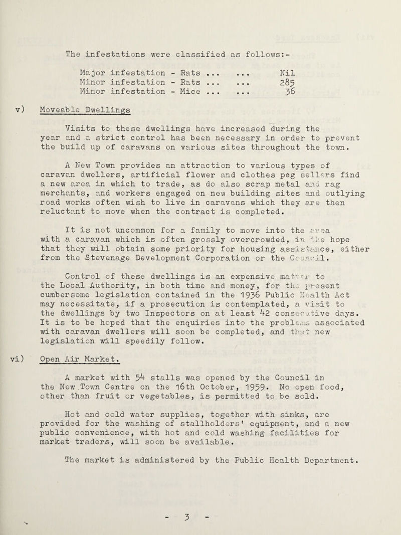 The infestations were classified as follovjs:- Major infestation - Rats ,. . • • • Nil Minor infestation “ Rats ... • • • 283 Minor infestation - Mice ... • • • 36 v) Moveable Dwellings Visits to these dwellings have increased during the year and a strict control has been necessary in order to prevent the build up of caravans on various sites throughout the town. A New Town provides an attraction to various types of caravan dwellers, artificial flov/er and clothes peg sellers find a new area in which to trade, as do also scrap metal and rag mercho-nts, o.nd workers engaged on new building sites and outlying road works often v;ish to live in caravans which they are then relucto.nt to move when the contract is completed. It is not uncommon for a family to move into the e^vea. with a caravan which is often grossly overcrowded, in l.i'e hope that they v/ill obtain some priority for housing assistance, either from the Stevenage Development Corporation or the Council. Control of these dwellings is an expensive matvcj- to the Local Authority, in both time and money, for the present cumbersome legislation contained in the 193^ Public Health Act may necessitate, if a prosecution is contemplated, a visit to the dwellings by two Inspectors on at least 42 consecutive days. It is to be hoped that the enquiries into the problCins associated with caravan dwellers will soon be completed, and thut new legislation will speedily follow. vi) Open Air Market. A market with 34 stalls was opened by the Council in the Nev; .Tov/n Centre on the l6th October, 1959* No open food, other than fruit or vegetables, is permitted to be sold. Hot and cold water supplies, together v;ith sinks, are provided for the washing of stallholders' equipment, and a new public convenience, with hot and cold washing facilities for market traders, will soon be available. The market is administered by the Public Health Department.