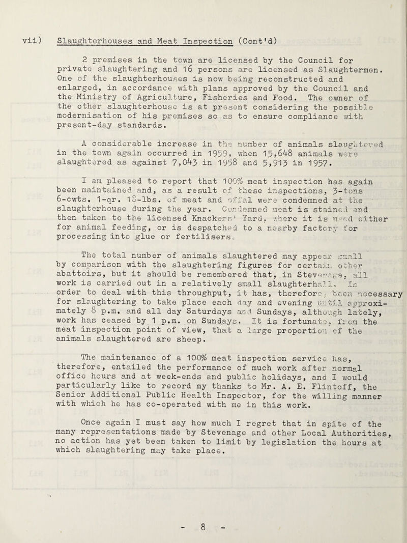 2 premises in the town are licensed by the Council for private sla.ughtering and 16 persons are licensed as Slaughtermen. One of the slaughterhouses is now being reconstructed and enlarged, in accordance with plans approved by the Council and the Ministry of Agriculture, Fisheries and Food. The owner of the other slaughterhouse is at present considering the possible modernisation of his premises so s.s to ensure compliance with present-day standards. A considerable increase in the number of animals slaughtoi'ed in the town again occurred in 1959? when 1^,648 animals were slaughtered as against 7,043 in 1998 and 5,913 in 1957. I am pleased to report that ']00% meat inspection has again been maintained and, as a result of these inspections, 3-'^'Ons 6-cwts. 1-qr. lS-lbs. of meat and offal were condemned at the slaughterhouse during the year. Condemned meat is stained and then taken to the licensed Knackers* Yard, where it is uo'od either for animal feeding, or is despatched to a nearby factory for processing into glue or fertilisers.. The total number of animals slaughtered may appear small by comparison with the slaughtering figures for certain o !;:her abattoirs, but it should be remembered that, in Stev‘i’.“e-e, 3.II work is carried out in a relatively small slaughterhrJ. 1, .[n order to deal with this throughput, it has, therefore; been necessary for sla.ughtering to take place ea.ch day and evening until approxi¬ mately 8 p.m, and all day Saturdays and Sundays, although lately, work has ceased by 1 p.m. on Sundays. It is fortunate, from the meat inspection point of view, that a large proportion cf the animals slaughtered are sheep. The maintenance of a 100% meat inspection service has, therefore, entailed the performance of much work after normal office hours and at week-ends and public holidays, and I would particularly like to record my thanks to Mr. A. E. Flintoff, the Senior Additional Public Health Inspector, for the willing manner with v/hich he has co-operated with me in this work. Once again I must say how much I regret that in spite of the many representations made by Stevenage and other Local Authorities, no action has yet been taken to limit by legislation the hours at which slaughtering may take place.