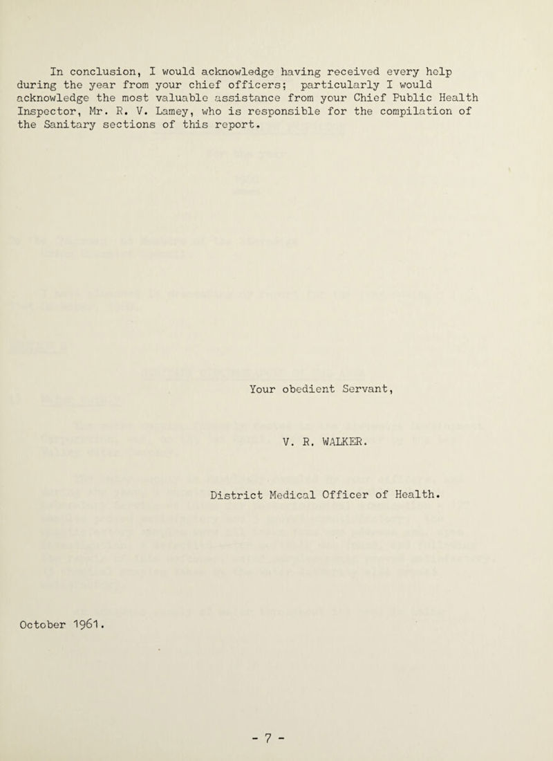 during the year from your chief officers; particularly I would acknowledge the most valuable assistance from your Chief Public Health Inspector, Mr. R. V. Lamey, who is responsible for the compilation of the Sanitary sections of this report. Your obedient Servant, V. R. WALKER. District Medical Officer of Health. October I96I.