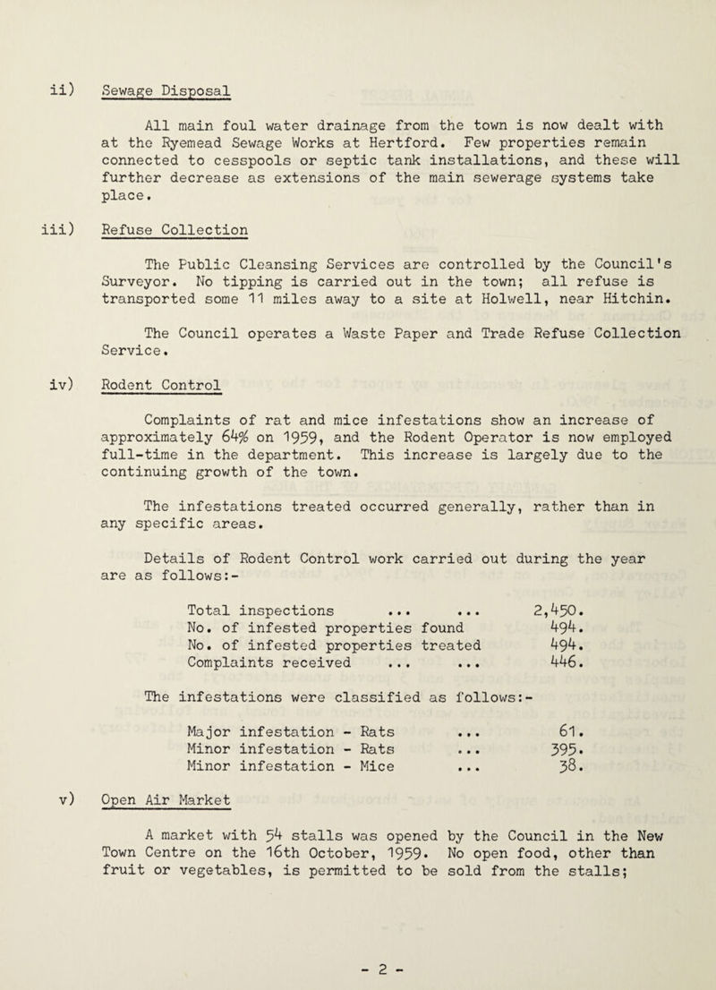 Sewap;e Disposal All main foul water drainage from the town is now dealt with at the Ryemead Sewage Works at Hertford. Few properties remain connected to cesspools or septic tank installations, and these will further decrease as extensions of the main sewerage systems take place. Refuse Collection The Public Cleansing Services are controlled by the Council's Surveyor. No tipping is carried out in the town; all refuse is transported some 11 miles away to a site at Holwell, near Hitchin. The Council operates a Waste Paper and Trade Refuse Collection Service. Rodent Control Complaints of rat and mice infestations show an increase of approximately 64^ on 1959i and the Rodent Operator is now employed full-time in the department. This increase is largely due to the continuing growth of the town. The infestations treated occurred generally, rather than in any specific areas. Details of Rodent Control work carried out during the year are as follows Total inspections ... ... 2,4^0. No. of infested properties found 494. No. of infested properties treated 494. Complaints received ... ... 446. The infestations were classified as follows Major infestation - Rats ... 6l. Minor infestation - Rats ... 395* Minor infestation - Mice ... 38. Open Air Market A market with 54 stalls was opened by the Council in the New Town Centre on the l6th October, 1959* No open food, other than fruit or vegetables, is permitted to be sold from the stalls;