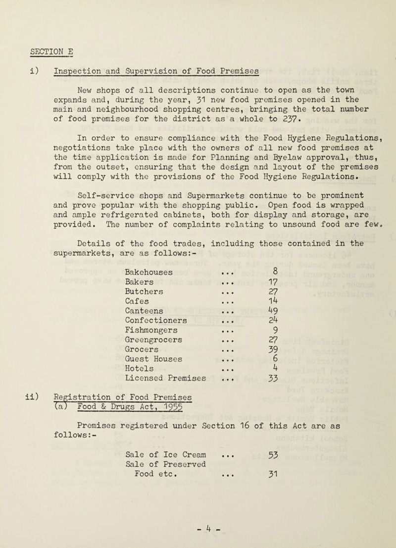 SECTION E i) Inspection and Supervision of Food Premises New shops of all descriptions continue to open as the town expands and, during the year, J>'] new food premises opened in the main and neighbourhood shopping centres, bringing the total number of food premises for the district as a whole to 237* In order to ensure compliance with the Food Hygiene Regulations, negotiations take place with the owners of all new food premises at the time application is made for Planning and Byelaw approval, thus, from the outset, ensuring that the design and layout of the premises will comply with the provisions of the Food Hygiene Regulations. Self-service shops and Supermarkets continue to be prominent and prove popular with the shopping public. Open food is wrapped and ample refrigerated cabinets, both for display and storage, are provided. The number of complaints relating to unsound food are few. Details of the food trades, including those contained in the supermarkets, are as follows Bakehouses Bakers Butchers Cafes Canteens Confectioners Fishmongers Greengrocers Grocers Guest Houses Hotels Licensed Premises 8 17 27 14 49 24 9 27 39 6 4 33 Premises registered under Section 16 of this Act are as follows: Sale of Ice Cream Sale of Preserved 53 Food etc. • • • 31