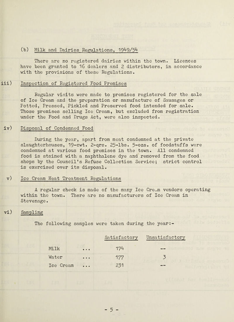 (b) Milk and Dairies Regulations, 19^9/^^ There are no registered dairies within the town. Licences have been granted to 16 dealers and 2 distributors, in accordance with the provisions of these Regulations. iii) Inspection of Registered Food Premises Regular visits were made to premises registered for the sale of Ice Cream and the preparation or manufacture of Sausages or Potted, Pressed, Pickled and Preserved food intended for sale. Those premises selling Ice Cream, but excluded from registration under the Food and Drugs Act, were also inspected. iv) Disposal of Condemned Food During the year, apart from meat condemned at the private slaughterhouses, '19-cwt. 2-qrs. 25-lbs. 5-ozs. of foodstuffs were condemned at various food premises in the town. All condemned food is stained with a naphthalene dye and removed from the food shops by the Council's Refuse Collection Service; strict control is exercised over its disposal. v) Ice Cream Heat Treatment Regulations A regular check is made of the many Ice Cre^^m vendors operating within the town. There are no manufacturers of Ice Cream in Stevenage. vi) Sampling The following samples were taken during the year:- Satisfactory Unsatisfactory Milk — Water 177 3 Ice Cream 231 --