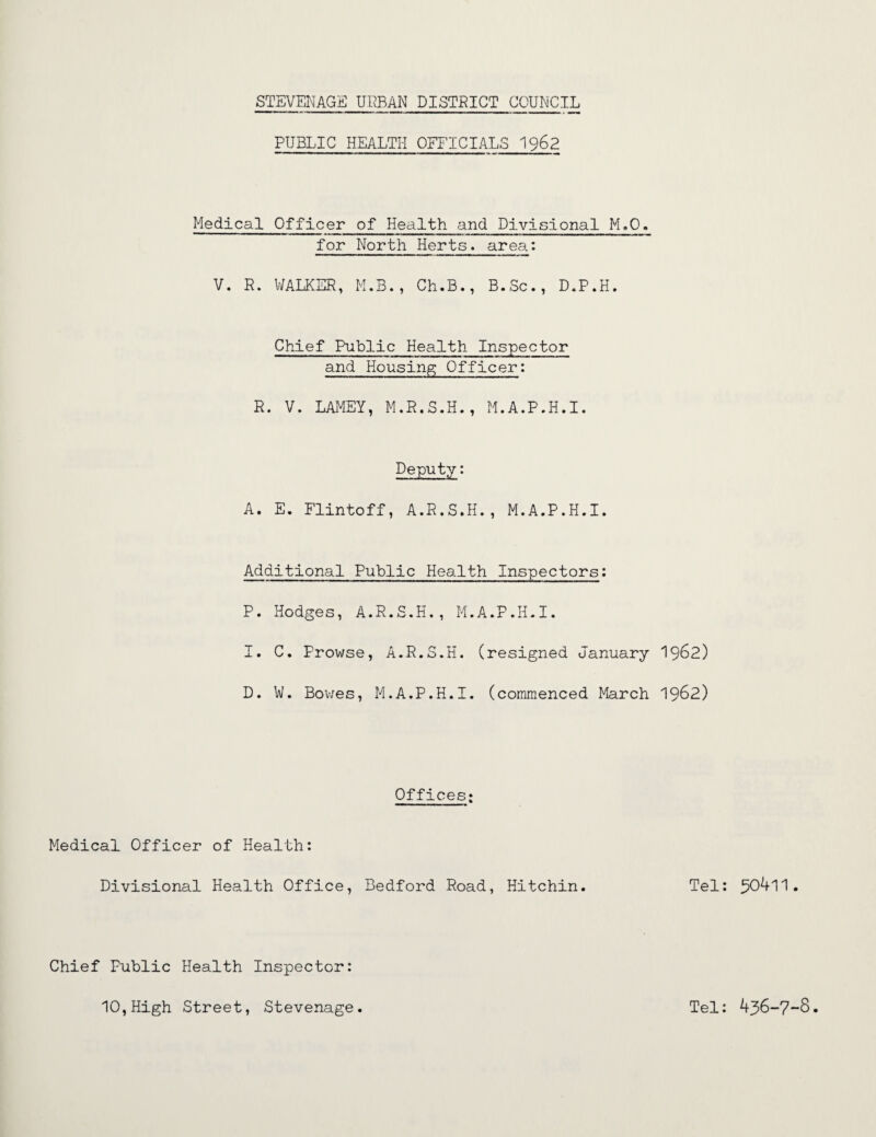 PUBLIC HEALTH OFFICIALS 1962 Medical Officer of Health and Divisional M.O. for North Herts, area: V. R. WALKER, M.B., Ch.B., B.Sc., D.P.H. Chief Public Health Inspector and Housing Officer: R. V. LAMEY, M.R.S.H., M.A.P.H.I. Deputy: A. E. Flintoff, A.R.S.H,, M.A.P.H.I. Additional Public Health Inspectors: P. Hodges, A.R.S.H., M.A.P.H.I. I. C. Prowse, A.R.S.H. (resigned January I962) D. W. Bov/es, M.A.P.H.I. (commenced March 1962) Offices; Medical Officer of Health: Divisional Health Office, Bedford Road, Hitchin. Tel: 304l1. Chief Public Health Inspector: 10,High Street, Stevenage. Tel: 436-7-8.