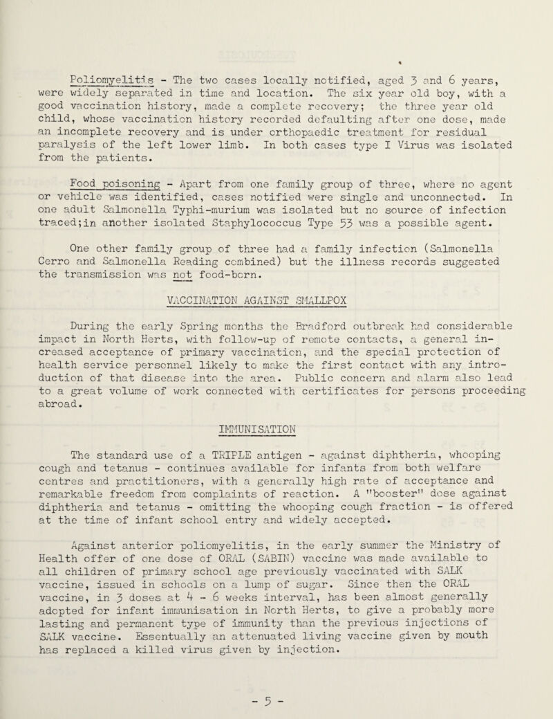 Poliomyelitis - The two cases locally notified, aged 3 and 6 years, were widely separated in time and location. The six year old boy, with a good vaccination history, made a complete recovery; the three year old child, whose vaccination history recorded defaulting after one dose, made an incomplete recovery and is under orthopaedic treatment for residual paralysis of the left lower limb. In both cases type I Virus was isolated from the patients. Food poisoning - Apart from one family group of three, where no agent or vehicle was identified, cases notified were single and unconnected. In one adult Salmonella Typhi-murium was isolated but no source of infection traced;in another isolated Staphylococcus Type 53 was a possible agent. One other family group of three had a family infection (Salmonella Cerro and Salmonella Reading combined) but the illness records suggested the transmission was not food-born. VACCINATION AGAINST SMALLPOX During the early Spring months the Bradford outbreak had considerable impact in North Herts, with follow-up of remote contacts, a general in¬ creased acceptance of primary vaccination, and the special protection of health service personnel likely to make the first contact with any intro¬ duction of that disease into the area. Public concern and alarm also lead to a great volume of work connected with certificates for persons proceeding abroad. IMMUNISATION The standard use of a TRIPLE antigen - against diphtheria, whooping cough and tetanus - continues available for infants from both welfare centres and practitioners, with a generally high rate of acceptance and remarkable freedom from complaints of reaction. A '’booster1' dose against diphtheria and tetanus - omitting the whooping cough fraction - is offered at the time of infant school entry and v/idely accepted. Against anterior poliomyelitis, in the early summer the Ministry of Health offer of one dose of ORAL (SABIN) vaccine was made available to all children of primary school age previously vaccinated with SALK vaccine, issued in schools on a lump of sugar. Since then the ORAL vaccine, in 3 doses at 4 - 6 weeks interval, has been almost generally adopted for infant immunisation in North Herts, to give a probably more lasting and permanent type of immunity than the previous injections of SALK vaccine. Essentually an attenuated living vaccine given by mouth has replaced a killed virus given by injection.