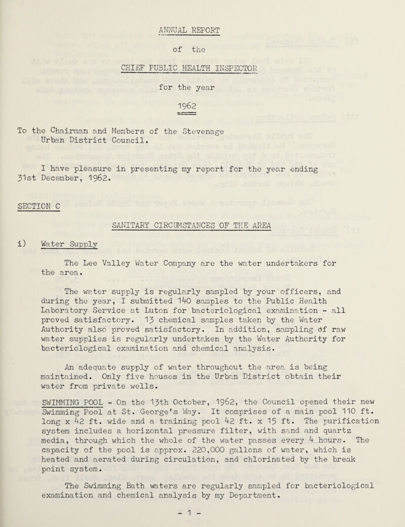 ANNUAL REPORT of the CHIEF PUBLIC HEALTH INSPECTOR, for the year 1962 To the Chairman and Members of the Stevenage Urban District Council. I have pleasure in presenting my report for the year ending 31st December, 1962. SECTION C SANITARY CIRCUMSTANCES OF THE AREA i) Water Supply The Lee Valley Water Company are the water undertakers for the area. The water supply is regularly sampled by your officers, and during the year, I submitted 140 samples to the Public Health Laboratory Service at Luton for bacteriological examination - all proved satisfactory. 13 chemical samples taken by the Water Authority also proved satisfactory. In addition, sampling of raw water supplies is regularly undertaken by the Water Authority for bacteriological examination and chemical analysis. An adequate supply of water throughout the area is being maintained. Only five houses in the Urban District obtain their water from private wells. SWIMMING POOL - On the 13th October, 1962, the Council opened their new Swimming Pool at St. George's Way. It comprises of a main pool 110 ft. long x 42 ft. wide and a training pool 42 ft. x 15 ft. The purification system includes a horizontal pressure filter, with sand, and quartz media, through which the whole of the water passes every 4.hours. The capacity of the pool is e,pprox. 220,000 gallons of water, which is heated and aerated during circulation, and chlorinated by the break point system. The Swimming Bath waters are regularly sampled for bacteriological examination and chemical analysis by my Department.