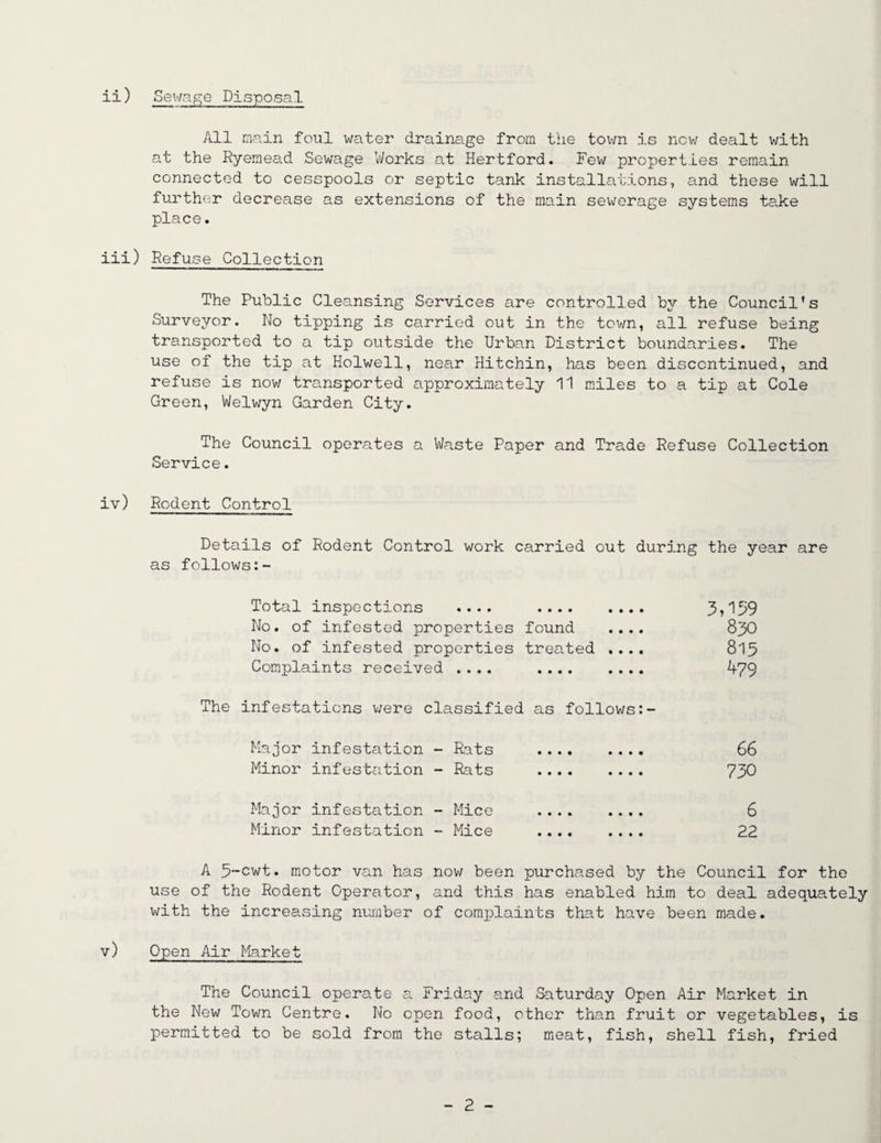 All main foul water drainage from the town is now dealt with at the Ryemead Sewage Works at Hertford. Few properties remain connected to cesspools or septic tank installations, and these will further decrease as extensions of the main sewerage systems take place. iii) Refuse Collection The Public Cleansing Services are controlled by the Council’s Surveyor. No tipping is carried out in the town, all refuse being transported to a tip outside the Urban District boundaries. The use of the tip at Holwell, near Hitchin, has been discontinued, and refuse is now transported approximately 11 miles to a tip at Cole Green, Welwyn Garden City. The Council operates a Waste Paper and Trade Refuse Collection Service. iv) Rodent Control Details of Rodent Control work carried out during the year are as follows Total inspections .... 3*159 No. of infested properties found .... 830 No. of infested properties treated .... 815 Complaints received .... 479 The infestations were classified as follows Major infestation - Rats . 66 Minor infestation - Rats . 730 Major infestation - Mice . 6 Minor infestation - Mice . 22 A 5~cwt. motor van has now been purchased by the Council for the use of the Rodent Operator, and this has enabled him to deal adequately with the increasing number of complaints that have been made. v) Open Air Market The Council operate a Friday and Saturday Open Air Market in the New Town Centre. No open food, other than fruit or vegetables, is permitted to be sold from the stalls; meat, fish, shell fish, fried - 2 -