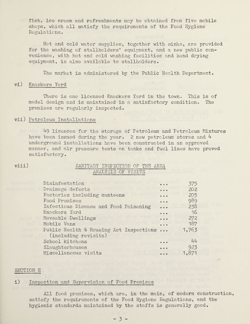 fish, ice cream and refreshments may be obtained from five mobile shops, which all satisfy the requirements of the Food Hygiene Regulations. Hot and cold water supplies, together with sinks, are provided for the washing of stallholders' equipment, and a new public con¬ venience, with hot and cold washing facilities and hand drying equipment, is also available to stallholders. The market is administered by the Public Health Department. vi) Knackers Yard There is one licensed Knackers Yard in the town. This is of model design and is maintained in a satisfactory condition. The premises are regularly inspected. vii) Petroleum Installations 49 licences for the storage of Petroleum and Petroleum Mixtures have been issued during the year. 2 new petroleum stores and 4 underground installations have been constructed in an approved manner, and air pressure tests on tanks and fuel lines have proved satisfactory. vii:i) SANITARY INSPECTION QF THE AREA ANALYSIS OF VISITS Disinfestation ... 375 Drainage defects ... 202 Factories including canteens ... 205 Food Premises ... 989 Infectious Disease and Food Poisoning ... 238 Knackers Yard ... 16 Moveable Dwellings ... 2?2 Mobile Vans ... 187 Public Health & Housing Act Inspections ... 1,763 (including revisits) School kitchens ... 44 Slaughterhouses ... 923 Miscellaneous visits ... 1,871 SECTION E i) Inspection and Supervision of Food Premises All food premises, which are, in the main, of modern construction, satisfy the requirements of the Food Hygiene Regulations, and the hygienic standards maintained by the staffs is generally good.