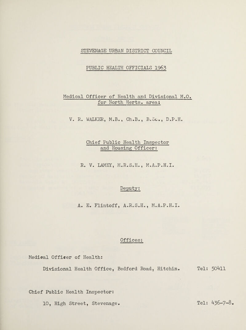 PUBLIC HEALTH OFFICIALS 1963 Medical Officer of Health and Divisional M.O. for North Herts, area; V. R. WALKER, M.B., Ch.B., B.Sc., D.P.H. Chief Public Health Inspector and Housing Officer: R. V. LAMEY, M.R.S.H., M.A.P.H.I. Deputy: A. E. Flintoff, A.R.S.H., M.A.P.H.I. Offices: Medical Officer of Health: Divisional Health Office, Bedford Road, Hitchin. Tel: 504ll Chief Public Health Inspector: 10, High Street, Stevenage. Tel: 436-7-8.