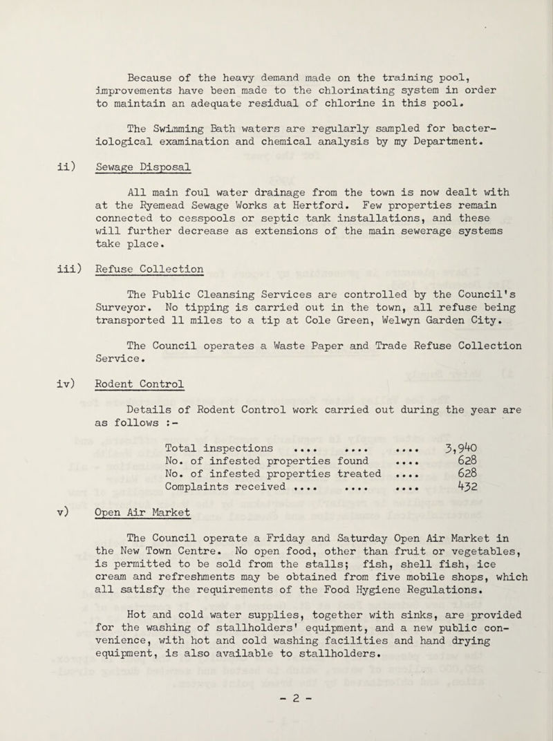 Because of the heavy demand made on the training pool, improvements have been made to the chlorinating system in order to maintain an adequate residual of chlorine in this pool. The Swimming Bath waters are regularly sampled for bacter¬ iological examination and chemical analysis by my Department. ii) Sewage Disposal All main foul water drainage from the town is now dealt with at the Ryemead Sewage Works at Hertford. Few properties remain connected to cesspools or septic tank installations, and these will further decrease as extensions of the main sewerage systems take place. iii) Refuse Collection The Public Cleansing Services are controlled by the Council's Surveyor. No tipping is carried out in the town, all refuse being transported 11 miles to a tip at Cole Green, Welwyn Garden City. The Council operates a Waste Paper and Trade Refuse Collection Service. iv) Rodent Control Details of Rodent Control work carried out during the year are as follows :- Total inspections .... • • • • « • • • 3,9^0 No. of infested properties found .... 628 No. of infested properties treated «... 628 Complaints received .... • • • • • • • • 432 v) Open Air Market The Council operate a Friday and Saturday Open Air Market in the New Town Centre. No open food, other than fruit or vegetables, is permitted to be sold from the stalls; fish, shell fish, ice cream and refreshments may be obtained from five mobile shops, which all satisfy the requirements of the Food Hygiene Regulations. Hot and cold water supplies, together with sinks, are provided for the washing of stallholders' equipment, and a new public con¬ venience, with hot and cold washing facilities and hand drying equipment, is also available to stallholders.