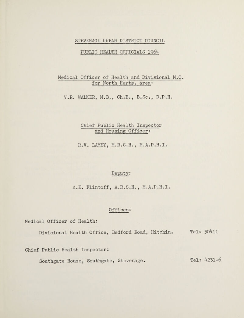PUBLIC HEALTH OFFICIALS 1964 Medical Officer of Health and Divisional M.O. for North Herts, area: V.R. WALKER, M.B., Ch.B., B.Sc., D.P.H. Chief Public Health Inspector and Housing Officer: R.V. LAMEY, M.R.S.H., M.A.P.H.I. Deputy: A.E. Flintoff, A.R.S.H., M.A.P.H.I. Offices: Medical Officer of Health: Divisional Health Office, Bedford Road, Hitchin. Tel: 30411 Chief Public Health Inspector: Southgate House, Southgate, Stevenage. Tel: 4231-6