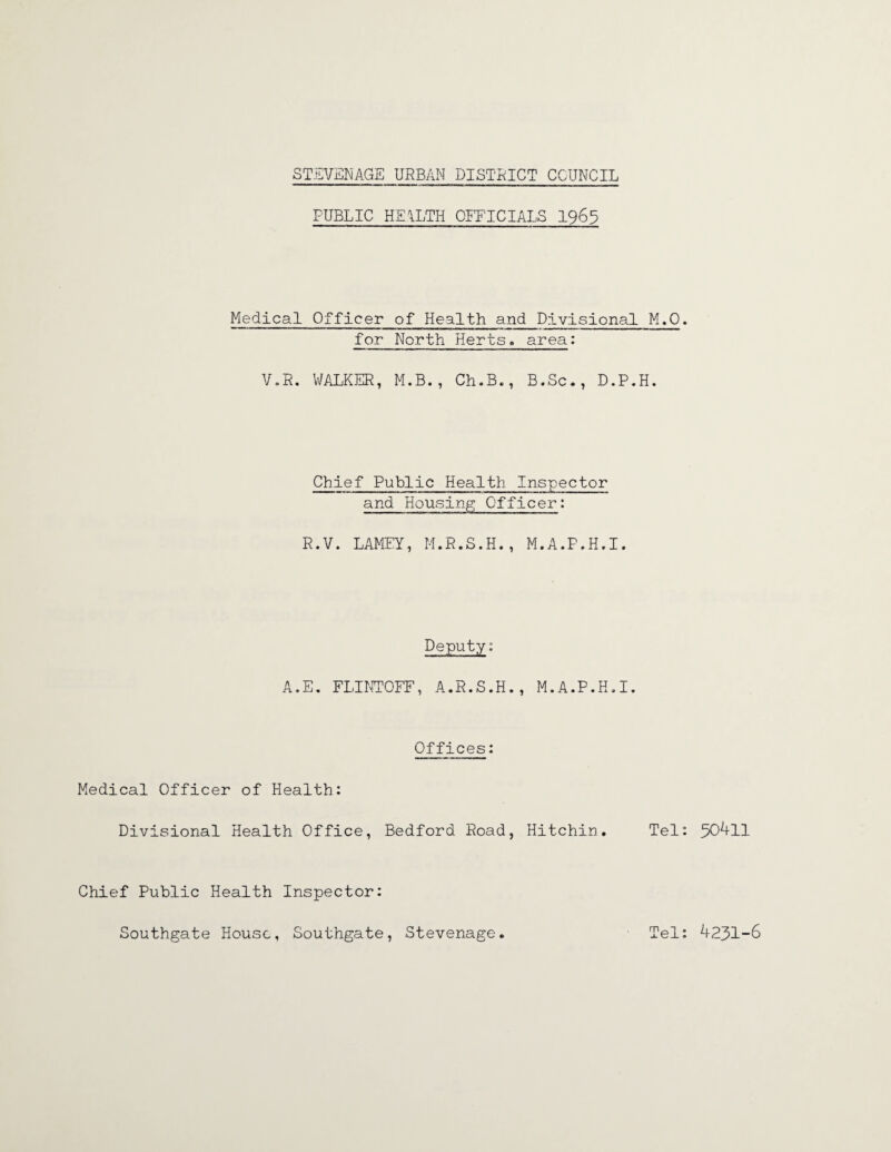 PUBLIC HEALTH OFFICIALS 1965 Medical Officer of Health and Divisional M.O. for North Herts, area: V.R. WALKER, M.B., Ch.B., B.Sc., D.P.H. Chief Public Health Inspector and Housing Officer: R.V. LAMEY, M.R.S.H., M.A.P.H.I. Deputy: A.E. FLINTOFF, A.R.S.H., M.A.P.H.I. Offices: Medical Officer of Health: Divisional Health Office, Bedford Road, Hitchin. Tel: 50411 Chief Public Health Inspector: Southgate House, Southgate, Stevenage Tel: 4231-6