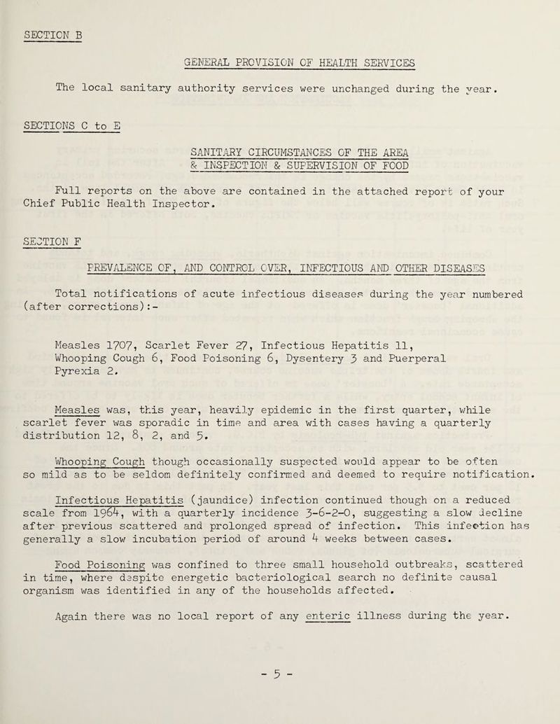 SECTION B GENERAL PROVISION OF HEALTH SERVICES The local sanitary authority services were unchanged during the year. SECTIONS C to E SANITARY CIRCUMSTANCES OF THE AREA 8c INSPECTION & SUPERVISION OF FOOD Full reports on the above are contained in the attached report of your Chief Public Health Inspector. SECTION F PREVALENCE OF, AND CONTROL OVER, INFECTIOUS AND OTHER DISEASES Total notifications of acute infectious diseases during the year numbered (after corrections):- Measles 1707, Scarlet Fever 27, Infectious Hepatitis 11, Whooping Cough 6, Food Poisoning 6, Dysentery 3 and Puerperal Pyrexia 2. Measles was, this year, heavily epidemic in the first quarter, while scarlet fever was sporadic in time and area with cases having a quarterly distribution 12, 8, 2, and 5* Whooping Cough though occasionally suspected would appear to be often so mild as to be seldom definitely confirmed and deemed to require notification. Infectious Hepatitis (jaundice) infection continued though on a reduced scale from 1964, with a quarterly incidence 3-6-2-0, suggesting a slow decline after previous scattered and prolonged spread of infection. This infection has generally a slow incubation period of around 4 weeks between cases. Food Poisoning was confined to three small household outbreaks, scattered in time, where despite energetic bacteriological search no definite causal organism was identified in any of the households affected. Again there was no local report of any enteric illness during the year.