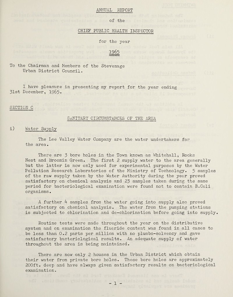 ANNUAL REPORT of the CHIEF PUBLIC HEALTH INSPECTOR for the year 1963 To the Chairman and Members of the Stevenage Urban District Council. I have pleasure in presenting my report for the year ending 31st December, 1965. SECTION C Sanitary circumstances of the area i) Water Supply The Lee Valley Water Company are the water undertakers for the area. There are 3 bore holes in the Town known as Whitehall, Rooks Nest and Broomin Green. The first 2 supply water to the area generally but the latter is now only used for experimental purposes by the Water Pollution Research Laboratories of the Ministry of Technology. 3 samples of the raw supply taken by the Water Authority during the year proved satisfactory on chemical analysis and 23 samples taken during the same period for bacteriological examination were found not to contain B.Coli organisms. A further 4 samples from the water going into supply also proved satisfactory on chemical analysis. The water from the pumping stations is subjected to chlorination and de-chlorination before going into supply. Routine tests were made throughout the year on the distributive system and on examination the fluoride content was found in all cases to be less than 0.2 parts per million with no plumbo-solvency and gave satisfactory bacteriological results. An adequate supply of water throughout the area is being maintained. There are now only 2 houses in the Urban District which obtain their water from private bore holes. These bore holes are approximately 200ft, deep and have always given satisfactory results on bacteriological examination.