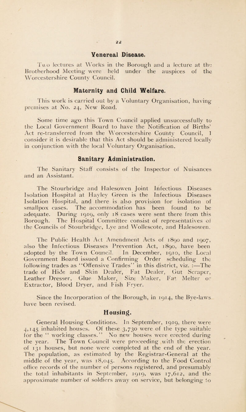 Venereal Disease. Two lectures at Works in the Borough and a lecture at the Brotherhood Meeting- were held under the auspices of the Worcestershire County Council. Maternity and Child Welfare. This work is carried out by a Voluntary Organisation, having premises at No. 24, New Road. Some time ago this Town Council applied unsuccessfully to the Local Government Board to have the Notification of Births' Act re-transferred from the Worcestershire County Council, 1 consider it is desirable that this Act should be administered locally in conjunction with the local Voluntary Organisation. Sanitary Administration. The Sanitary Staff consists of the Inspector of Nuisances and an Assistant. The Stourbridge and Halesowen joint Infectious Diseases Isolation Hospital at Hay ley Green is the Infectious Diseases Isolation Hospital, and there is also provision for isolation of smallpox cases. The accommodation has been found to be adequate. During 1919, only 18 cases were sent there from this Borough. The Hospital Committee consist of representatives of the Councils of Stourbridge, Lye and Wollescote, and Halesowen. The Public Health Act Amendment Acts of 1890 and 1907, also 'the Infectious Diseases Prevention Act, 1890, have been udopted by the Town Council, In December, 1910, the Local Government Board issued a Confirming Order scheduling the following trades as “Offensive Trades’’ in this district, viz. :—The trade of Hide and Skin Dealer, Fat Dealer, Gut Scraper, Leather Dresser, Glue Maker, .Size Maker, Fat Melter or Extractor, Blood Dryer, and Fish Fryer. Since the Incorporation of the Borough, in 1914, the Bye-laws have been revised. Housing. General Housing Conditions. In September, 1919, there were 4,145 inhabited houses. Of these 3,730 were of the type suitable for the “ working classes.” No new houses were erected during the year. The Town Council were proceeding with the erection of 131 houses, but none were completed at the end of the year. The population, as estimated by the Registrar-General at the middle of the year, was 18,045. According to the Food Control office records of the number of persons registered, and presumably the total inhabitants in September, 1919, was 17,612, and the approximate number of soldiers away on service, but belonging to