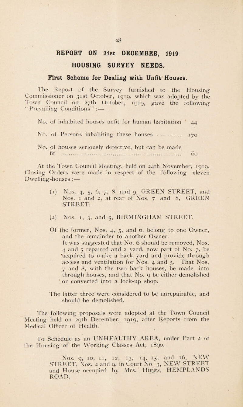 REPORT ON 31st DECEMBER, 1919. HOUSING SURYEY NEEDS. First Scheme for Dealing with Unfit Houses. The Report of the Survey furnished to the Housing- Commissioner on 31st Getober, 1919, which was adopted by the Town Council on 27th October, 1919, gave the following “Prevailing Conditions” :— No. of inhabited houses unfit for human habitation 44 No. of Persons inhabiting these houses . 170 No. of houses seriously defective, but can be made fit . 60 At the Town Council Meeting, held on 24th November, 1919, Closing Orders were made in respect of the following eleven Dwelling-houses :— (1) Nos. 4, 5, 6, 7, 8, and 9, GREEN STREET, and Nos. 1 and 2, at rear of Nos. 7 and 8, GREEN STREET. (2) Nos. 1, 3, and 5, BIRMINGHAM STREET. Of the former, Nos. 4, 5, and 6, belong to one Owner, and the remainder to another Owner. It was suggested that No. 6 should be removed, Nos. 4 and 5 repaired and a yard, now part of No. 7, be 'acquired to make a back yard and provide through access and ventilation for Nos. 4 and 5. That Nos. 7 and 8, with the two back houses, be made into through houses, and that No. 9 be either demolished or converted into a lock-up shop. The latter three were considered to be unrepairable, and should be demolished. The following proposals were adopted at the Town Council Meeting held on 29th December, 1919, after Reports from the Medical Officer of Health. * To Schedule as an UNHEALTHY AREA, under Part 2 of the Housing of the Working Classes Act, 1890. Nos. 9, 10, 11, 12, 13, 14, 15, and 16, NEW STREET, Nos. 2 and 9, in Court No. 3, NEW STREET and House occupied by Mrs. Higgs, HEMPLANDS ROAD.